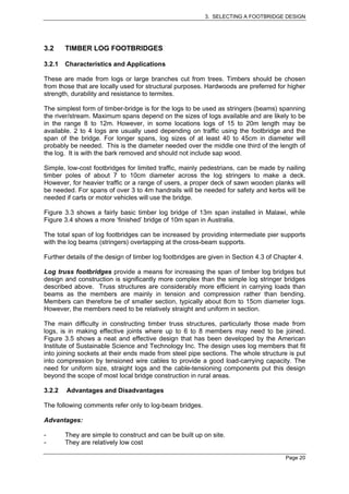 3. SELECTING A FOOTBRIDGE DESIGN




3.2     TIMBER LOG FOOTBRIDGES

3.2.1   Characteristics and Applications

These are made from logs or large branches cut from trees. Timbers should be chosen
from those that are locally used for structural purposes. Hardwoods are preferred for higher
strength, durability and resistance to termites.

The simplest form of timber-bridge is for the logs to be used as stringers (beams) spanning
the river/stream. Maximum spans depend on the sizes of logs available and are likely to be
in the range 8 to 12m. However, in some locations logs of 15 to 20m length may be
available. 2 to 4 logs are usually used depending on traffic using the footbridge and the
span of the bridge. For longer spans, log sizes of at least 40 to 45cm in diameter will
probably be needed. This is the diameter needed over the middle one third of the length of
the log. It is with the bark removed and should not include sap wood.

Simple, low-cost footbridges for limited traffic, mainly pedestrians, can be made by nailing
timber poles of about 7 to 10cm diameter across the log stringers to make a deck.
However, for heavier traffic or a range of users, a proper deck of sawn wooden planks will
be needed. For spans of over 3 to 4m handrails will be needed for safety and kerbs will be
needed if carts or motor vehicles will use the bridge.

Figure 3.3 shows a fairly basic timber log bridge of 13m span installed in Malawi, while
Figure 3.4 shows a more ‘finished’ bridge of 10m span in Australia.

The total span of log footbridges can be increased by providing intermediate pier supports
with the log beams (stringers) overlapping at the cross-beam supports.

Further details of the design of timber log footbridges are given in Section 4.3 of Chapter 4.

Log truss footbridges provide a means for increasing the span of timber log bridges but
design and construction is significantly more complex than the simple log stringer bridges
described above. Truss structures are considerably more efficient in carrying loads than
beams as the members are mainly in tension and compression rather than bending.
Members can therefore be of smaller section, typically about 8cm to 15cm diameter logs.
However, the members need to be relatively straight and uniform in section.

The main difficulty in constructing timber truss structures, particularly those made from
logs, is in making effective joints where up to 6 to 8 members may need to be joined.
Figure 3.5 shows a neat and effective design that has been developed by the American
Institute of Sustainable Science and Technology Inc. The design uses log members that fit
into joining sockets at their ends made from steel pipe sections. The whole structure is put
into compression by tensioned wire cables to provide a good load-carrying capacity. The
need for uniform size, straight logs and the cable-tensioning components put this design
beyond the scope of most local bridge construction in rural areas.

3.2.2   Advantages and Disadvantages

The following comments refer only to log-beam bridges.

Advantages:

-       They are simple to construct and can be built up on site.
-       They are relatively low cost

                                                                                       Page 20
 