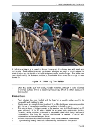 3. SELECTING A FOOTBRIDGE DESIGN




A half-size prototype of a truss foot bridge constructed from timber logs with steel pipe
connectors. Steel cables tensioned by screwed adjusters are used to pre-compress the
truss structure so that the joints are able to better transfer tension forces. The bridge has
been developed by the American Institute of Sustainable Science and Technology Inc (see
Annex D).

                          Figure 3.5: Timber Log Truss Bridge


-      Often they can be built from locally available materials, although in some countries
       or districts suitable timber is becoming increasingly difficult to obtain because of
       deforestation

Disadvantages:

-      Fairly straight logs are needed and the logs for a specific bridge need to be
       reasonably well matched in size
-      Single spans are usually limited to about 10 to 12m but longer spans are possible
       with the use of piers where conditions are suitable for installing piers
-      The natural decay of timber exposed to the weather may limit life of logs to 5 to 10
       years although 10 to 20 years should be achieved with appropriate timbers.
       Durability can be improved by the use of hardwoods, good detail design and use of
       preservatives. For long life, regular maintenance is needed to recoat with
       preservatives and repair decayed timber
-      It is difficult to replace individual stringers if they show excessive deterioration
-      Logs are heavy making them difficult to manually transport and manoeuvre.


                                                                                     Page 22
 