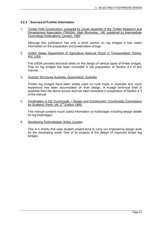 3. SELECTING A FOOTBRIDGE DESIGN




3.2.3    Sources of Further Information

1.      Timber Pole Construction: prepared by Lionel Jayanetti of the Timber Research and
        Development Association (TRADA), High Wycombe , UK; published by Intermediate
        Technology Publications, London, 1990

        Although this publication has only a short section on log bridges it has useful
        information on the preparation and preservation of logs.

2.      United States Department of Agriculture National Wood in Transportation Centre,
        WV, USA

        The USDA provides technical briefs on the design of various types of timber bridges.
        That on log bridges has been consulted in the preparation of Section 4.3 of this
        manual.

3.      Outdoor Structures Australia, Queensland, Australia

        Timber log bridges have been widely used on rural roads in Australia and much
        experience has been accumulated on their design. A 4-page technical brief is
        available from the above source and has been consulted in preparation of Section 4.3
        of the manual.

4.      Footbridges in the Countryside – Design and Construction: Countryside Commission
        for Scotland, Perth, UK, 2nd Edition 1989.

        This manual contains much useful information on footbridges including design details
        for log footbridges.

5.      Developing Technologies, Acton, London

        This is a charity that uses student project work to carry out engineering design work
        for the developing world. One of its projects is the design of improved timber log
        bridges.




                                                                                      Page 23
 