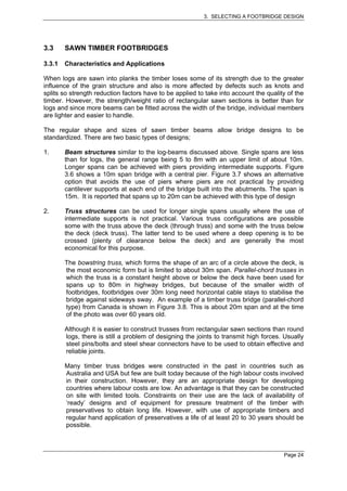 3. SELECTING A FOOTBRIDGE DESIGN




3.3     SAWN TIMBER FOOTBRIDGES

3.3.1   Characteristics and Applications

When logs are sawn into planks the timber loses some of its strength due to the greater
influence of the grain structure and also is more affected by defects such as knots and
splits so strength reduction factors have to be applied to take into account the quality of the
timber. However, the strength/weight ratio of rectangular sawn sections is better than for
logs and since more beams can be fitted across the width of the bridge, individual members
are lighter and easier to handle.

The regular shape and sizes of sawn timber beams allow bridge designs to be
standardized. There are two basic types of designs;

1.      Beam structures similar to the log-beams discussed above. Single spans are less
        than for logs, the general range being 5 to 8m with an upper limit of about 10m.
        Longer spans can be achieved with piers providing intermediate supports. Figure
        3.6 shows a 10m span bridge with a central pier. Figure 3.7 shows an alternative
        option that avoids the use of piers where piers are not practical by providing
        cantilever supports at each end of the bridge built into the abutments. The span is
        15m. It is reported that spans up to 20m can be achieved with this type of design

2.      Truss structures can be used for longer single spans usually where the use of
        intermediate supports is not practical. Various truss configurations are possible
        some with the truss above the deck (through truss) and some with the truss below
        the deck (deck truss). The latter tend to be used where a deep opening is to be
        crossed (plenty of clearance below the deck) and are generally the most
        economical for this purpose.

        The bowstring truss, which forms the shape of an arc of a circle above the deck, is
        the most economic form but is limited to about 30m span. Parallel-chord trusses in
        which the truss is a constant height above or below the deck have been used for
        spans up to 80m in highway bridges, but because of the smaller width of
        footbridges, footbridges over 30m long need horizontal cable stays to stabilise the
        bridge against sideways sway. An example of a timber truss bridge (parallel-chord
        type) from Canada is shown in Figure 3.8. This is about 20m span and at the time
        of the photo was over 60 years old.

        Although it is easier to construct trusses from rectangular sawn sections than round
        logs, there is still a problem of designing the joints to transmit high forces. Usually
        steel pins/bolts and steel shear connectors have to be used to obtain effective and
        reliable joints.

        Many timber truss bridges were constructed in the past in countries such as
        Australia and USA but few are built today because of the high labour costs involved
        in their construction. However, they are an appropriate design for developing
        countries where labour costs are low. An advantage is that they can be constructed
        on site with limited tools. Constraints on their use are the lack of availability of
        ‘ready’ designs and of equipment for pressure treatment of the timber with
        preservatives to obtain long life. However, with use of appropriate timbers and
        regular hand application of preservatives a life of at least 20 to 30 years should be
        possible.



                                                                                       Page 24
 