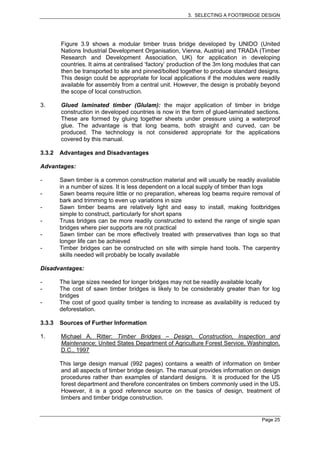 3. SELECTING A FOOTBRIDGE DESIGN




        Figure 3.9 shows a modular timber truss bridge developed by UNIDO (United
        Nations Industrial Development Organisation, Vienna, Austria) and TRADA (Timber
        Research and Development Association, UK) for application in developing
        countries. It aims at centralised ‘factory’ production of the 3m long modules that can
        then be transported to site and pinned/bolted together to produce standard designs.
        This design could be appropriate for local applications if the modules were readily
        available for assembly from a central unit. However, the design is probably beyond
        the scope of local construction.

3.      Glued laminated timber (Glulam): the major application of timber in bridge
        construction in developed countries is now in the form of glued-laminated sections.
        These are formed by gluing together sheets under pressure using a waterproof
        glue. The advantage is that long beams, both straight and curved, can be
        produced. The technology is not considered appropriate for the applications
        covered by this manual.

3.3.2   Advantages and Disadvantages

Advantages:

-       Sawn timber is a common construction material and will usually be readily available
        in a number of sizes. It is less dependent on a local supply of timber than logs
-       Sawn beams require little or no preparation, whereas log beams require removal of
        bark and trimming to even up variations in size
-       Sawn timber beams are relatively light and easy to install, making footbridges
        simple to construct, particularly for short spans
-       Truss bridges can be more readily constructed to extend the range of single span
        bridges where pier supports are not practical
-       Sawn timber can be more effectively treated with preservatives than logs so that
        longer life can be achieved
-       Timber bridges can be constructed on site with simple hand tools. The carpentry
        skills needed will probably be locally available

Disadvantages:

-       The large sizes needed for longer bridges may not be readily available locally
-       The cost of sawn timber bridges is likely to be considerably greater than for log
        bridges
-       The cost of good quality timber is tending to increase as availability is reduced by
        deforestation.

3.3.3   Sources of Further Information

1.      Michael A. Ritter: Timber Bridges – Design, Construction, Inspection and
        Maintenance; United States Department of Agriculture Forest Service, Washington,
        D.C., 1997

        This large design manual (992 pages) contains a wealth of information on timber
        and all aspects of timber bridge design. The manual provides information on design
        procedures rather than examples of standard designs. It is produced for the US
        forest department and therefore concentrates on timbers commonly used in the US.
        However, it is a good reference source on the basics of design, treatment of
        timbers and timber bridge construction.


                                                                                      Page 25
 