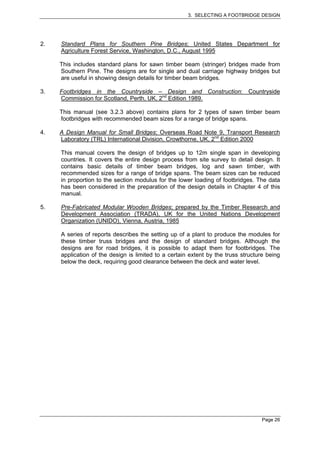 3. SELECTING A FOOTBRIDGE DESIGN




2.   Standard Plans for Southern Pine Bridges; United States Department for
     Agriculture Forest Service, Washington, D.C., August 1995

     This includes standard plans for sawn timber beam (stringer) bridges made from
     Southern Pine. The designs are for single and dual carriage highway bridges but
     are useful in showing design details for timber beam bridges.

3.   Footbridges in the Countryside – Design and Construction: Countryside
     Commission for Scotland, Perth, UK, 2nd Edition 1989.

     This manual (see 3.2.3 above) contains plans for 2 types of sawn timber beam
     footbridges with recommended beam sizes for a range of bridge spans.

4.   A Design Manual for Small Bridges; Overseas Road Note 9, Transport Research
     Laboratory (TRL) International Division, Crowthorne, UK, 2nd Edition 2000

     This manual covers the design of bridges up to 12m single span in developing
     countries. It covers the entire design process from site survey to detail design. It
     contains basic details of timber beam bridges, log and sawn timber, with
     recommended sizes for a range of bridge spans. The beam sizes can be reduced
     in proportion to the section modulus for the lower loading of footbridges. The data
     has been considered in the preparation of the design details in Chapter 4 of this
     manual.

5.   Pre-Fabricated Modular Wooden Bridges; prepared by the Timber Research and
     Development Association (TRADA), UK for the United Nations Development
     Organization (UNIDO), Vienna, Austria, 1985

     A series of reports describes the setting up of a plant to produce the modules for
     these timber truss bridges and the design of standard bridges. Although the
     designs are for road bridges, it is possible to adapt them for footbridges. The
     application of the design is limited to a certain extent by the truss structure being
     below the deck, requiring good clearance between the deck and water level.




                                                                                   Page 26
 