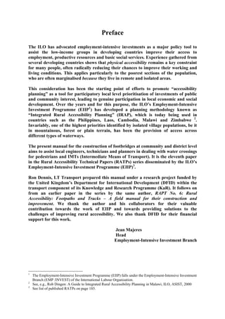 Preface
The ILO has advocated employment-intensive investments as a major policy tool to
assist the low-income groups in developing countries improve their access to
employment, productive resources and basic social services. Experience gathered from
several developing countries shows that physical accessibility remains a key constraint
for many people, often radically reducing their chances to improve their working and
living conditions. This applies particularly to the poorest sections of the population,
who are often marginalised because they live in remote and isolated areas.

This consideration has been the starting point of efforts to promote “accessibility
planning” as a tool for participatory local level prioritisation of investments of public
and community interest, leading to genuine participation in local economic and social
development. Over the years and for this purpose, the ILO’s Employment-Intensive
Investment Programme (EIIP1) has developed a planning methodology known as
“Integrated Rural Accessibility Planning” (IRAP), which is today being used in
countries such as the Philippines, Laos, Cambodia, Malawi and Zimbabwe 2.
Invariably, one of the highest priorities identified by isolated village populations, be it
in mountainous, forest or plain terrain, has been the provision of access across
different types of waterways.

The present manual for the construction of footbridges at community and district level
aims to assist local engineers, technicians and planners in dealing with water crossings
for pedestrians and IMTs (Intermediate Means of Transport). It is the eleventh paper
in the Rural Accessibility Technical Papers (RATPs) series disseminated by the ILO’s
Employment-Intensive Investment Programme (EIIP)3.

Ron Dennis, I.T Transport prepared this manual under a research project funded by
the United Kingdom’s Department for International Development (DFID) within the
transport component of its Knowledge and Research Programme (KaR). It follows on
from an earlier paper in the series by the same author, RAPT No. 6: Rural
Accessibility: Footpaths and Tracks – A field manual for their construction and
improvement. We thank the author and his collaborators for their valuable
contribution towards the work of EIIP and towards providing solutions to the
challenges of improving rural accessibility. We also thank DFID for their financial
support for this work.

                                                      Jean Majeres
                                                      Head
                                                      Employment-Intensive Investment Branch




1
    The Employment-Intensive Investment Programme (EIIP) falls under the Employment-Intensive Investment
    Branch (EMP /INVEST) of the International Labour Organisation.
2
    See, e.g., Rob Dingen: A Guide to Integrated Rural Accessibility Planning in Malawi, ILO, ASIST, 2000
3
    See list of published RATPs on page 185.
 