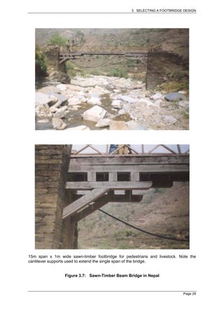 3. SELECTING A FOOTBRIDGE DESIGN




15m span x 1m wide sawn-timber footbridge for pedestrians and livestock. Note the
cantilever supports used to extend the single span of the bridge.


                 Figure 3.7: Sawn-Timber Beam Bridge in Nepal



                                                                          Page 28
 