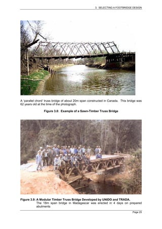 3. SELECTING A FOOTBRIDGE DESIGN




A ‘parallel chord’ truss bridge of about 20m span constructed in Canada. This bridge was
62 years old at the time of the photograph.

                 Figure 3.8: Example of a Sawn-Timber Truss Bridge




Figure 3.9: A Modular Timber Truss Bridge Developed by UNIDO and TRADA.
            The 18m span bridge in Madagascar was erected in 4 days on prepared
            abutments
                                                                                 Page 29
 