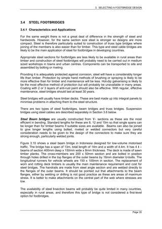 3. SELECTING A FOOTBRIDGE DESIGN




3.4   STEEL FOOTBRIDGES

3.4.1 Characteristics and Applications

For the same weight there is not a great deal of difference in the strength of steel and
hardwoods. However, for the same section size steel is stronger so designs are more
compact. Steel is therefore particularly suited to construction of truss type bridges where
joining of the members is also easier than for timber. This type and steel cable bridges are
likely to be the main application of steel for footbridges in developing countries.

Appropriate steel sections for footbridges are less likely to be available in rural areas than
timber and construction of steel footbridges will probably need to be carried out in medium
sized workshops in towns and urban centres. Components can be transported to site and
assembled by bolting or riveting.

Providing it is adequately protected against corrosion, steel will have a considerably longer
life than timber. Protection by simple hand methods of brushing or spraying is likely to be
more effective than for timber and maintenance will be less. Hot-dip galvanising is likely to
be the most effective method of protection but will probably be unavailable in many areas.
Coating with 2 or 3 layers of anti-rust paint should also be effective. With regular, effective
maintenance, steel bridges should last at least 30 years.

Steel bridges will usually have timber decks. These are best made up into integral panels to
minimise problems in attaching them to the steel structure.

There are two types of steel footbridges, beam bridges and truss bridges. Suspension
bridges using steel cables are described separately in Section 3.6 below.

Steel Beam bridges are usually constructed from ‘I’- sections as these are the most
efficient in bending. Standard lengths for these are 8, 12 and 15m so that single spans can
be longer than for timber beams if suitable sizes are available. Beams can also be joined
to give longer lengths using bolted, riveted or welded connectors but very careful
consideration needs to be given to the design of the connectors to make sure they are
strong enough, particularly welded joints.

Figure 3.10 shows a steel beam bridge in Indonesia designed for low-volume motorised
traffic. The bridge has a span of 13m, total length of 14m and a width of 4.4m. It has 4 I –
beams of section 400mm deep x 150mm wide x 8mm thickness. The deck is made of sawn
timber planks. The cross-members are 200 x 50mm section and are bolted in position
through holes drilled in the top flanges of the outer beams by 16mm diameter U-bolts. The
longitudinal runners for vehicle wheels are 150 x 100mm in section. The replacement of
worn and rotting deck timbers is usually the main maintenance requirement and cost for
steel bridges. The handrails are made from steel angle section and are welded directly to
the flanges of the outer beams. It should be pointed out that attachments to the beam
flanges, either by welding or drilling is not good practice as these are areas of maximum
stress. It is better to make attachments on the central part of the web where stresses are
low.

The availability of steel I-section beams will probably be quite limited in many countries,
especially in rural areas, and therefore this type of bridge is not considered a first-level
option for footbridges.




                                                                                       Page 30
 