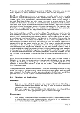 3. SELECTING A FOOTBRIDGE DESIGN




A low cost alternative that has been suggested for footbridges is to use a scrap chassis
from a large truck or bus for the beams. An example of this is included in Appendix C.

Steel Truss bridges use members in an arrangement where the load is carried mainly by
direct forces, tension and compression, in the members rather than in bending as in beam
bridges. This is a more efficient use of the material and allows a wider range of sections to
be used. Steel truss bridges are often made from angle or channel sections. These
sections are likely to be available in a reasonable range of sizes in most countries,
particularly angle section, and therefore this type of bridge provides a good option for spans
beyond the range of timber beam bridges i.e. greater than about 10m. The maximum span
for this type of bridge is about 25m. Truss bridges may also be made from rectangular
hollow tube but this section is less likely to be available in the sizes needed.

Most steel truss bridges are of the parallel chord type. Although joints are easier to make
than in timber trusses they still need to be reinforced with gusset plates to increase the
area for joining. Joints may be bolted, riveted or welded. The bridge will usually be made in
a workshop and the choice of joint may well depend on the problem of transporting the
bridge to site. If the site is remote and the bridge has to be carried a significant distance
then individual components of the truss may be manufactured and drilled in the workshop,
transported to site and bolted together on site. This requires considerable accurate
manufacture in the workshop and careful assembly on site. A simpler procedure is to
fabricate panels of the bridge in the workshop and bolt these together on site. If there is
direct access for vehicles to the site then complete modules may be made in the workshop
and transported to site to be bolted together. It is important to note that for this procedure
of preconstruction of components and assembly on site it is essential to assemble and test
the footbridge in the workshop to ensure everything is satisfactory before transporting it to
site.

Figure 3.11 shows an example of the construction of a steel truss footbridge installed in
Ethiopia. In this case the components were transported individually to site and bolted
together. The footbridge is 12m long and 1.5m wide and is designed for pedestrians and
livestock. It is constructed from 60 x 60 x 6 mm and 60 x 60 x 5mm angle section with
7mm thick gusset plates.

 For a given installation the cost of materials for a beam and truss bridge is likely to be fairly
similar but the labour cost for the truss bridge will be significantly higher. Applications for
truss bridges will therefore be mainly for spans exceeding the limit for beam type bridges
(timber or steel) of 8 to 12m or where suitable beams sections are not available.

3.4.2   Advantages and Disadvantages

Advantages:

-       Steel can be more effectively protected using simple hand methods of brushing or
        spraying and therefore steel bridges are likely to have a longer life and lower
        maintenance costs than timber bridges
-       Steel truss bridges are more straightforward to fabricate than timber truss bridges
        and are likely to be more appropriate for spans of intermediate length

Disadvantages:

-       More complex tools and equipment are needed to construct steel bridges compared
        to timber bridges and in most cases construction will need to be in a workshop and
        components or sections transported to site for assembly

                                                                                          Page 31
 