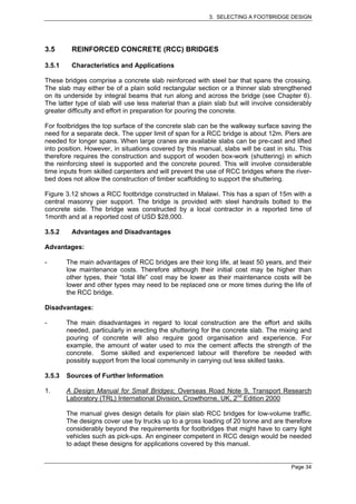 3. SELECTING A FOOTBRIDGE DESIGN




3.5      REINFORCED CONCRETE (RCC) BRIDGES

3.5.1    Characteristics and Applications

These bridges comprise a concrete slab reinforced with steel bar that spans the crossing.
The slab may either be of a plain solid rectangular section or a thinner slab strengthened
on its underside by integral beams that run along and across the bridge (see Chapter 6).
The latter type of slab will use less material than a plain slab but will involve considerably
greater difficulty and effort in preparation for pouring the concrete.

For footbridges the top surface of the concrete slab can be the walkway surface saving the
need for a separate deck. The upper limit of span for a RCC bridge is about 12m. Piers are
needed for longer spans. When large cranes are available slabs can be pre-cast and lifted
into position. However, in situations covered by this manual, slabs will be cast in situ. This
therefore requires the construction and support of wooden box-work (shuttering) in which
the reinforcing steel is supported and the concrete poured. This will involve considerable
time inputs from skilled carpenters and will prevent the use of RCC bridges where the river-
bed does not allow the construction of timber scaffolding to support the shuttering.

Figure 3.12 shows a RCC footbridge constructed in Malawi. This has a span of 15m with a
central masonry pier support. The bridge is provided with steel handrails bolted to the
concrete side. The bridge was constructed by a local contractor in a reported time of
1month and at a reported cost of USD $28,000.

3.5.2    Advantages and Disadvantages

Advantages:

-       The main advantages of RCC bridges are their long life, at least 50 years, and their
        low maintenance costs. Therefore although their initial cost may be higher than
        other types, their “total life” cost may be lower as their maintenance costs will be
        lower and other types may need to be replaced one or more times during the life of
        the RCC bridge.

Disadvantages:

-       The main disadvantages in regard to local construction are the effort and skills
        needed, particularly in erecting the shuttering for the concrete slab. The mixing and
        pouring of concrete will also require good organisation and experience. For
        example, the amount of water used to mix the cement affects the strength of the
        concrete. Some skilled and experienced labour will therefore be needed with
        possibly support from the local community in carrying out less skilled tasks.

3.5.3   Sources of Further Information

1.      A Design Manual for Small Bridges; Overseas Road Note 9, Transport Research
        Laboratory (TRL) International Division, Crowthorne, UK, 2nd Edition 2000

        The manual gives design details for plain slab RCC bridges for low-volume traffic.
        The designs cover use by trucks up to a gross loading of 20 tonne and are therefore
        considerably beyond the requirements for footbridges that might have to carry light
        vehicles such as pick-ups. An engineer competent in RCC design would be needed
        to adapt these designs for applications covered by this manual.


                                                                                      Page 34
 