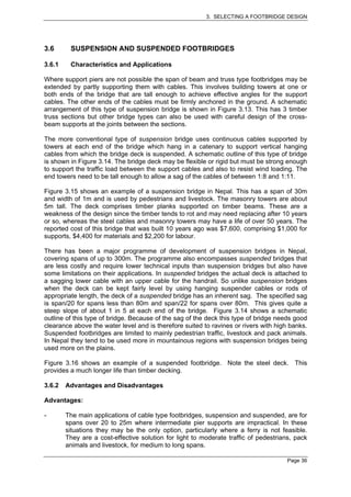3. SELECTING A FOOTBRIDGE DESIGN




3.6      SUSPENSION AND SUSPENDED FOOTBRIDGES

3.6.1    Characteristics and Applications

Where support piers are not possible the span of beam and truss type footbridges may be
extended by partly supporting them with cables. This involves building towers at one or
both ends of the bridge that are tall enough to achieve effective angles for the support
cables. The other ends of the cables must be firmly anchored in the ground. A schematic
arrangement of this type of suspension bridge is shown in Figure 3.13. This has 3 timber
truss sections but other bridge types can also be used with careful design of the cross-
beam supports at the joints between the sections.

The more conventional type of suspension bridge uses continuous cables supported by
towers at each end of the bridge which hang in a catenary to support vertical hanging
cables from which the bridge deck is suspended. A schematic outline of this type of bridge
is shown in Figure 3.14. The bridge deck may be flexible or rigid but must be strong enough
to support the traffic load between the support cables and also to resist wind loading. The
end towers need to be tall enough to allow a sag of the cables of between 1:8 and 1:11.

Figure 3.15 shows an example of a suspension bridge in Nepal. This has a span of 30m
and width of 1m and is used by pedestrians and livestock. The masonry towers are about
5m tall. The deck comprises timber planks supported on timber beams. These are a
weakness of the design since the timber tends to rot and may need replacing after 10 years
or so, whereas the steel cables and masonry towers may have a life of over 50 years. The
reported cost of this bridge that was built 10 years ago was $7,600, comprising $1,000 for
supports, $4,400 for materials and $2,200 for labour.

There has been a major programme of development of suspension bridges in Nepal,
covering spans of up to 300m. The programme also encompasses suspended bridges that
are less costly and require lower technical inputs than suspension bridges but also have
some limitations on their applications. In suspended bridges the actual deck is attached to
a sagging lower cable with an upper cable for the handrail. So unlike suspension bridges
when the deck can be kept fairly level by using hanging suspender cables or rods of
appropriate length, the deck of a suspended bridge has an inherent sag. The specified sag
is span/20 for spans less than 80m and span/22 for spans over 80m. This gives quite a
steep slope of about 1 in 5 at each end of the bridge. Figure 3.14 shows a schematic
outline of this type of bridge. Because of the sag of the deck this type of bridge needs good
clearance above the water level and is therefore suited to ravines or rivers with high banks.
Suspended footbridges are limited to mainly pedestrian traffic, livestock and pack animals.
In Nepal they tend to be used more in mountainous regions with suspension bridges being
used more on the plains.

Figure 3.16 shows an example of a suspended footbridge. Note the steel deck. This
provides a much longer life than timber decking.

3.6.2   Advantages and Disadvantages

Advantages:

-       The main applications of cable type footbridges, suspension and suspended, are for
        spans over 20 to 25m where intermediate pier supports are impractical. In these
        situations they may be the only option, particularly where a ferry is not feasible.
        They are a cost-effective solution for light to moderate traffic of pedestrians, pack
        animals and livestock, for medium to long spans.

                                                                                      Page 36
 