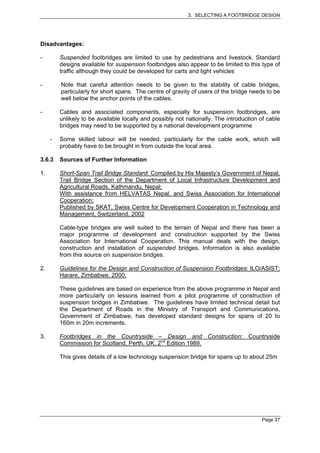 3. SELECTING A FOOTBRIDGE DESIGN




Disadvantages:

-        Suspended footbridges are limited to use by pedestrians and livestock. Standard
         designs available for suspension footbridges also appear to be limited to this type of
         traffic although they could be developed for carts and light vehicles

-        Note that careful attention needs to be given to the stability of cable bridges,
         particularly for short spans. The centre of gravity of users of the bridge needs to be
         well below the anchor points of the cables.

-        Cables and associated components, especially for suspension footbridges, are
         unlikely to be available locally and possibly not nationally. The introduction of cable
         bridges may need to be supported by a national development programme

     -   Some skilled labour will be needed, particularly for the cable work, which will
         probably have to be brought in from outside the local area.

3.6.3    Sources of Further Information

1.       Short-Span Trail Bridge Standard: Compiled by His Majesty’s Government of Nepal,
         Trail Bridge Section of the Department of Local Infrastructure Development and
         Agricultural Roads, Kathmandu, Nepal;
         With assistance from HELVATAS Nepal, and Swiss Association for International
         Cooperation;
         Published by SKAT, Swiss Centre for Development Cooperation in Technology and
         Management, Switzerland, 2002

         Cable-type bridges are well suited to the terrain of Nepal and there has been a
         major programme of development and construction supported by the Swiss
         Association for International Cooperation. This manual deals with the design,
         construction and installation of suspended bridges. Information is also available
         from this source on suspension bridges.

2.       Guidelines for the Design and Construction of Suspension Footbridges: ILO/ASIST;
         Harare, Zimbabwe, 2000.

         These guidelines are based on experience from the above programme in Nepal and
         more particularly on lessons learned from a pilot programme of construction of
         suspension bridges in Zimbabwe. The guidelines have limited technical detail but
         the Department of Roads in the Ministry of Transport and Communications,
         Government of Zimbabwe, has developed standard designs for spans of 20 to
         160m in 20m increments.

3.       Footbridges in the Countryside – Design and Construction: Countryside
         Commission for Scotland, Perth, UK, 2nd Edition 1989.

         This gives details of a low technology suspension bridge for spans up to about 25m




                                                                                        Page 37
 