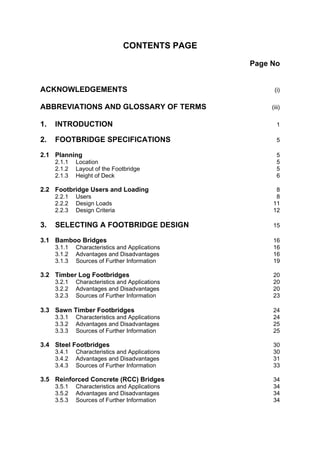 CONTENTS PAGE

                                                Page No


ACKNOWLEDGEMENTS                                      (i)

ABBREVIATIONS AND GLOSSARY OF TERMS                  (iii)

1.   INTRODUCTION                                      1

2.   FOOTBRIDGE SPECIFICATIONS                         5

2.1 Planning                                           5
     2.1.1   Location                                  5
     2.1.2   Layout of the Footbridge                  5
     2.1.3   Height of Deck                            6

2.2 Footbridge Users and Loading                      8
     2.2.1   Users                                    8
     2.2.2   Design Loads                            11
     2.2.3   Design Criteria                         12

3.   SELECTING A FOOTBRIDGE DESIGN                   15

3.1 Bamboo Bridges                                   16
     3.1.1   Characteristics and Applications        16
     3.1.2   Advantages and Disadvantages            16
     3.1.3   Sources of Further Information          19

3.2 Timber Log Footbridges                           20
     3.2.1   Characteristics and Applications        20
     3.2.2   Advantages and Disadvantages            20
     3.2.3   Sources of Further Information          23

3.3 Sawn Timber Footbridges                          24
     3.3.1   Characteristics and Applications        24
     3.3.2   Advantages and Disadvantages            25
     3.3.3   Sources of Further Information          25

3.4 Steel Footbridges                                30
     3.4.1   Characteristics and Applications        30
     3.4.2   Advantages and Disadvantages            31
     3.4.3   Sources of Further Information          33

3.5 Reinforced Concrete (RCC) Bridges                34
     3.5.1   Characteristics and Applications        34
     3.5.2   Advantages and Disadvantages            34
     3.5.3   Sources of Further Information          34
 