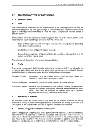 3. SELECTING A FOOTBRIDGE DESIGN




3.7     SELECTION OF TYPE OF FOOTBRIDGE

3.7.1   Selection Criteria

1.      Span

The location of the abutments and the required span of the footbridge are found from the
site survey (Appendix A). The typical range of unsupported span lengths for the various
types of footbridges are summarised in Table 3.1 below. This provides an initial choice of
possible options.

If the river bed allows the construction of pier supports then any of the options can be used.
For example if a 20m span bridge is needed then the options are:

-       Beam or RCC footbridge with 1 or 2 pier supports, the spacing of piers depending
        on the beam lengths available

-       Steel or timber truss bridge with no pier supports

-       Suspended or suspension bridges might also be considered although this is at the
        bottom end of their normal range

The selection will depend on other criteria discussed below.

2.      Traffic

The manual covers mainly footbridges for pedestrians, livestock and IMTs but allows for the
occasional light vehicle such as a pick-up with a gross loaded weight up to about 3.0 tonne.
Most of the footbridge types can cope with this with the following limitations:

Bamboo bridges -       pedestrians, bicycles, smaller livestock such as goats, sheep and
                       possibly donkeys, and pushed motorcycles

Suspended bridges - pedestrians, pushed bicycles, livestock and pack animals

Suspension bridges - available standard designs appear to have capacity for pedestrians,
                     bicycles and pushed motorcycles, livestock, wheelbarrows and small
                     carts. They could be adapted for heavier traffic by a qualified
                     engineer but with a proportionate increase in cost.

3.      Availability of materials

An important criteria for construction at local level will be whether materials are locally
available or readily available from larger resource centres that are readily accessible. It is
unlikely that at this level it will be possible to organise importation of materials.

4.      Technical support and special skills needed

Bamboo bridges can be constructed by the community with little or no technical assistance.
For other types of footbridges, technical assistance and supervision will be needed. In
some cases labour with special construction skills and experience not locally available may
also have to be brought in. The manual prioritises selection of options where technical
assistance can be provided at District level and where labour skills are locally available.

                                                                                      Page 41
 