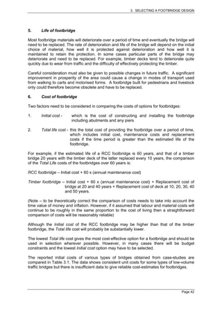 3. SELECTING A FOOTBRIDGE DESIGN




5.     Life of footbridge

Most footbridge materials will deteriorate over a period of time and eventually the bridge will
need to be replaced. The rate of deterioration and life of the bridge will depend on the initial
choice of material, how well it is protected against deterioration and how well it is
maintained to retain the protection. In some cases particular parts of the bridge may
deteriorate and need to be replaced. For example, timber decks tend to deteriorate quite
quickly due to wear from traffic and the difficulty of effectively protecting the timber.

Careful consideration must also be given to possible changes in future traffic. A significant
improvement in prosperity of the area could cause a change in modes of transport used
from walking to carts and motorised forms. A footbridge built for pedestrians and livestock
only could therefore become obsolete and have to be replaced.

6.     Cost of footbridge

Two factors need to be considered in comparing the costs of options for footbridges:

1.     Initial cost -    which is the cost of constructing and installing the footbridge
                         including abutments and any piers

2.     Total life cost - this the total cost of providing the footbridge over a period of time,
                         which includes initial cost, maintenance costs and replacement
                         costs if the time period is greater than the estimated life of the
                         footbridge.

For example, if the estimated life of a RCC footbridge is 60 years, and that of a timber
bridge 20 years with the timber deck of the latter replaced every 10 years, the comparison
of the Total Life costs of the footbridges over 60 years is:

RCC footbridge – Initial cost + 60 x (annual maintenance cost)

Timber footbridge – Initial cost + 60 x (annual maintenance cost) + Replacement cost of
                   bridge at 20 and 40 years + Replacement cost of deck at 10, 20, 30, 40
                   and 50 years.

(Note – to be theoretically correct the comparison of costs needs to take into account the
time value of money and inflation. However, if it assumed that labour and material costs will
continue to be roughly in the same proportion to the cost of living then a straightforward
comparison of costs will be reasonably reliable)

Although the Initial cost of the RCC footbridge may be higher than that of the timber
footbridge, the Total life cost will probably be substantially lower.

The lowest Total life cost gives the most cost-effective option for a footbridge and should be
used in selection wherever possible. However, in many cases there will be budget
constraints and the lowest Initial cost option may have to be selected.

The reported initial costs of various types of bridges obtained from case-studies are
compared in Table 3.1. The data shows consistent unit costs for some types of low-volume
traffic bridges but there is insufficient data to give reliable cost-estimates for footbridges.




                                                                                        Page 42
 
