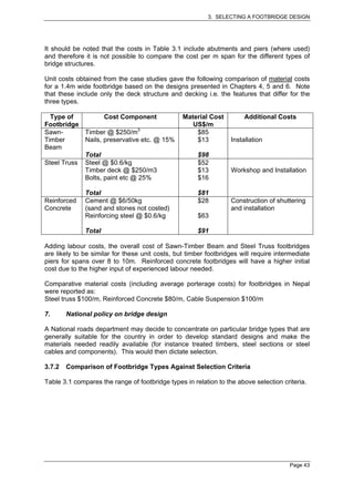 3. SELECTING A FOOTBRIDGE DESIGN




It should be noted that the costs in Table 3.1 include abutments and piers (where used)
and therefore it is not possible to compare the cost per m span for the different types of
bridge structures.

Unit costs obtained from the case studies gave the following comparison of material costs
for a 1.4m wide footbridge based on the designs presented in Chapters 4, 5 and 6. Note
that these include only the deck structure and decking i.e. the features that differ for the
three types.

  Type of          Cost Component                Material Cost         Additional Costs
Footbridge                                          US$/m
Sawn-       Timber @ $250/m3                         $85
Timber      Nails, preservative etc. @ 15%           $13          Installation
Beam
            Total                                     $98
Steel Truss Steel @ $0.6/kg                           $52
            Timber deck @ $250/m3                     $13         Workshop and Installation
            Bolts, paint etc @ 25%                    $16

              Total                                   $81
Reinforced    Cement @ $6/50kg                        $28         Construction of shuttering
Concrete      (sand and stones not costed)                        and installation
              Reinforcing steel @ $0.6/kg             $63

              Total                                   $91

Adding labour costs, the overall cost of Sawn-Timber Beam and Steel Truss footbridges
are likely to be similar for these unit costs, but timber footbridges will require intermediate
piers for spans over 8 to 10m. Reinforced concrete footbridges will have a higher initial
cost due to the higher input of experienced labour needed.

Comparative material costs (including average porterage costs) for footbridges in Nepal
were reported as:
Steel truss $100/m, Reinforced Concrete $80/m, Cable Suspension $100/m

7.      National policy on bridge design

A National roads department may decide to concentrate on particular bridge types that are
generally suitable for the country in order to develop standard designs and make the
materials needed readily available (for instance treated timbers, steel sections or steel
cables and components). This would then dictate selection.

3.7.2   Comparison of Footbridge Types Against Selection Criteria

Table 3.1 compares the range of footbridge types in relation to the above selection criteria.




                                                                                       Page 43
 