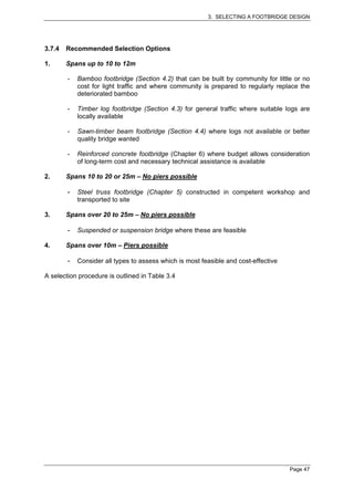 3. SELECTING A FOOTBRIDGE DESIGN




3.7.4   Recommended Selection Options

1.      Spans up to 10 to 12m

        -   Bamboo footbridge (Section 4.2) that can be built by community for little or no
            cost for light traffic and where community is prepared to regularly replace the
            deteriorated bamboo

        -   Timber log footbridge (Section 4.3) for general traffic where suitable logs are
            locally available

        -   Sawn-timber beam footbridge (Section 4.4) where logs not available or better
            quality bridge wanted

        -   Reinforced concrete footbridge (Chapter 6) where budget allows consideration
            of long-term cost and necessary technical assistance is available

2.      Spans 10 to 20 or 25m – No piers possible

        -   Steel truss footbridge (Chapter 5) constructed in competent workshop and
            transported to site

3.      Spans over 20 to 25m – No piers possible

        -   Suspended or suspension bridge where these are feasible

4.      Spans over 10m – Piers possible

        -   Consider all types to assess which is most feasible and cost-effective

A selection procedure is outlined in Table 3.4




                                                                                     Page 47
 
