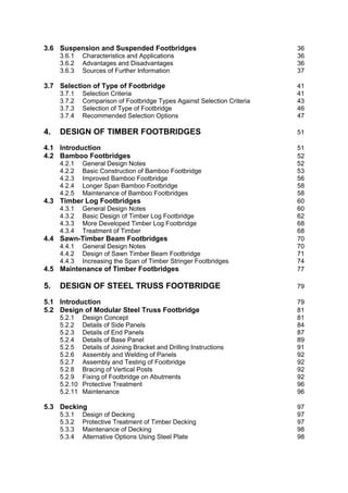 3.6 Suspension and Suspended Footbridges                                  36
     3.6.1    Characteristics and Applications                            36
     3.6.2    Advantages and Disadvantages                                36
     3.6.3    Sources of Further Information                              37

3.7 Selection of Type of Footbridge                                       41
     3.7.1    Selection Criteria                                          41
     3.7.2    Comparison of Footbridge Types Against Selection Criteria   43
     3.7.3    Selection of Type of Footbridge                             46
     3.7.4    Recommended Selection Options                               47

4.   DESIGN OF TIMBER FOOTBRIDGES                                         51

4.1 Introduction                                                          51
4.2 Bamboo Footbridges                                                    52
     4.2.1    General Design Notes                                        52
     4.2.2    Basic Construction of Bamboo Footbridge                     53
     4.2.3    Improved Bamboo Footbridge                                  56
     4.2.4    Longer Span Bamboo Footbridge                               58
     4.2.5    Maintenance of Bamboo Footbridges                           58
4.3 Timber Log Footbridges                                                60
     4.3.1    General Design Notes                                        60
     4.3.2    Basic Design of Timber Log Footbridge                       62
     4.3.3    More Developed Timber Log Footbridge                        68
     4.3.4    Treatment of Timber                                         68
4.4 Sawn-Timber Beam Footbridges                                          70
     4.4.1    General Design Notes                                        70
     4.4.2    Design of Sawn Timber Beam Footbridge                       71
     4.4.3    Increasing the Span of Timber Stringer Footbridges          74
4.5 Maintenance of Timber Footbridges                                     77

5.   DESIGN OF STEEL TRUSS FOOTBRIDGE                                     79

5.1 Introduction                                                          79
5.2 Design of Modular Steel Truss Footbridge                              81
     5.2.1    Design Concept                                              81
     5.2.2    Details of Side Panels                                      84
     5.2.3    Details of End Panels                                       87
     5.2.4    Details of Base Panel                                       89
     5.2.5    Details of Joining Bracket and Drilling Instructions        91
     5.2.6    Assembly and Welding of Panels                              92
     5.2.7    Assembly and Testing of Footbridge                          92
     5.2.8    Bracing of Vertical Posts                                   92
     5.2.9    Fixing of Footbridge on Abutments                           92
     5.2.10   Protective Treatment                                        96
     5.2.11   Maintenance                                                 96

5.3 Decking                                                               97
     5.3.1    Design of Decking                                           97
     5.3.2    Protective Treatment of Timber Decking                      97
     5.3.3    Maintenance of Decking                                      98
     5.3.4    Alternative Options Using Steel Plate                       98
 