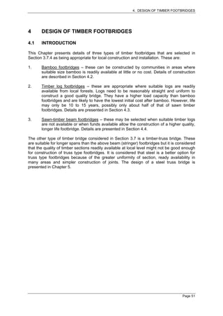 4. DESIGN OF TIMBER FOOTBRIDGES




4      DESIGN OF TIMBER FOOTBRIDGES

4.1    INTRODUCTION

This Chapter presents details of three types of timber footbridges that are selected in
Section 3.7.4 as being appropriate for local construction and installation. These are:

1.     Bamboo footbridges – these can be constructed by communities in areas where
       suitable size bamboo is readily available at little or no cost. Details of construction
       are described in Section 4.2.

2.     Timber log footbridges – these are appropriate where suitable logs are readily
       available from local forests. Logs need to be reasonably straight and uniform to
       construct a good quality bridge. They have a higher load capacity than bamboo
       footbridges and are likely to have the lowest initial cost after bamboo. However, life
       may only be 10 to 15 years, possibly only about half of that of sawn timber
       footbridges. Details are presented in Section 4.3.

3.     Sawn-timber beam footbridges – these may be selected when suitable timber logs
       are not available or when funds available allow the construction of a higher quality,
       longer life footbridge. Details are presented in Section 4.4.

The other type of timber bridge considered in Section 3.7 is a timber-truss bridge. These
are suitable for longer spans than the above beam (stringer) footbridges but it is considered
that the quality of timber sections readily available at local level might not be good enough
for construction of truss type footbridges. It is considered that steel is a better option for
truss type footbridges because of the greater uniformity of section, ready availability in
many areas and simpler construction of joints. The design of a steel truss bridge is
presented in Chapter 5.




                                                                                      Page 51
 