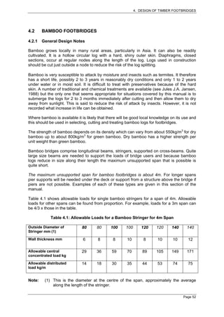 4. DESIGN OF TIMBER FOOTBRIDGES




4.2     BAMBOO FOOTBRIDGES

4.2.1   General Design Notes

Bamboo grows locally in many rural areas, particularly in Asia. It can also be readily
cultivated. It is a hollow circular log with a hard, shiny outer skin. Diaphragms, closed
sections, occur at regular nodes along the length of the log. Logs used in construction
should be cut just outside a node to reduce the risk of the log splitting.

Bamboo is very susceptible to attack by moisture and insects such as termites. It therefore
has a short life, possibly 2 to 3 years in reasonably dry conditions and only 1 to 2 years
under water or in moist soil. It is difficult to treat with preservatives because of the hard
skin. A number of traditional and chemical treatments are available (see Jules J.A. Jansen,
1988) but the only one that seems appropriate for situations covered by this manual is to
submerge the logs for 2 to 3 months immediately after cutting and then allow them to dry
away from sunlight. This is said to reduce the risk of attack by insects. However, it is not
recorded what increase in life can be obtained.

Where bamboo is available it is likely that there will be good local knowledge on its use and
this should be used in selecting, cutting and treating bamboo logs for footbridges.

The strength of bamboo depends on its density which can vary from about 550kg/m3 for dry
bamboo up to about 800kg/m3 for green bamboo. Dry bamboo has a higher strength per
unit weight than green bamboo.

Bamboo bridges comprise longitudinal beams, stringers, supported on cross-beams. Quite
large size beams are needed to support the loads of bridge users and because bamboo
logs reduce in size along their length the maximum unsupported span that is possible is
quite short.

The maximum unsupported span for bamboo footbridges is about 4m. For longer spans
pier supports will be needed under the deck or support from a structure above the bridge if
piers are not possible. Examples of each of these types are given in this section of the
manual.

Table 4.1 shows allowable loads for single bamboo stringers for a span of 4m. Allowable
loads for other spans can be found from proportion. For example, loads for a 3m span can
be 4/3 x those in the table.

            Table 4.1: Allowable Loads for a Bamboo Stringer for 4m Span

Outside Diameter of          80       80     100      100      120     120     140     140
Stringer mm (1)

Wall thickness mm             6       8        8      10         8      10      10      12

Allowable central            29       36      59      70        89     105     149     171
concentrated load kg

Allowable distributed        14       18      30      35        44      53      74      75
load kg/m


Note:    (1) This is the diameter at the centre of the span, approximately the average
             along the length of the stringer.

                                                                                      Page 52
 