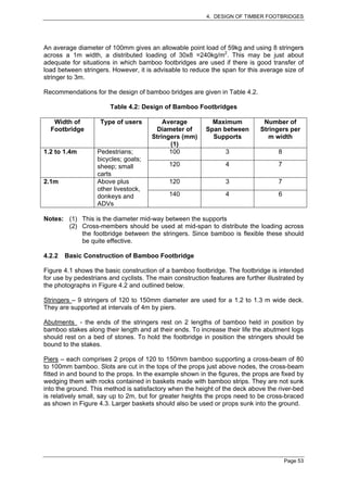 4. DESIGN OF TIMBER FOOTBRIDGES




An average diameter of 100mm gives an allowable point load of 59kg and using 8 stringers
across a 1m width, a distributed loading of 30x8 =240kg/m2. This may be just about
adequate for situations in which bamboo footbridges are used if there is good transfer of
load between stringers. However, it is advisable to reduce the span for this average size of
stringer to 3m.

Recommendations for the design of bamboo bridges are given in Table 4.2.

                        Table 4.2: Design of Bamboo Footbridges

   Width of         Type of users          Average          Maximum            Number of
  Footbridge                            Diameter of       Span between        Stringers per
                                       Stringers (mm)       Supports             m width
                                             (1)
1.2 to 1.4m        Pedestrians;              100                 3                  8
                   bicycles; goats;
                   sheep; small              120                 4                  7
                   carts
2.1m               Above plus                120                 3                  7
                   other livestock,
                   donkeys and               140                 4                  6
                   ADVs

Notes: (1) This is the diameter mid-way between the supports
       (2) Cross-members should be used at mid-span to distribute the loading across
           the footbridge between the stringers. Since bamboo is flexible these should
           be quite effective.

4.2.2   Basic Construction of Bamboo Footbridge

Figure 4.1 shows the basic construction of a bamboo footbridge. The footbridge is intended
for use by pedestrians and cyclists. The main construction features are further illustrated by
the photographs in Figure 4.2 and outlined below.

Stringers – 9 stringers of 120 to 150mm diameter are used for a 1.2 to 1.3 m wide deck.
They are supported at intervals of 4m by piers.

Abutments - the ends of the stringers rest on 2 lengths of bamboo held in position by
bamboo stakes along their length and at their ends. To increase their life the abutment logs
should rest on a bed of stones. To hold the footbridge in position the stringers should be
bound to the stakes.

Piers – each comprises 2 props of 120 to 150mm bamboo supporting a cross-beam of 80
to 100mm bamboo. Slots are cut in the tops of the props just above nodes, the cross-beam
fitted in and bound to the props. In the example shown in the figures, the props are fixed by
wedging them with rocks contained in baskets made with bamboo strips. They are not sunk
into the ground. This method is satisfactory when the height of the deck above the river-bed
is relatively small, say up to 2m, but for greater heights the props need to be cross-braced
as shown in Figure 4.3. Larger baskets should also be used or props sunk into the ground.




                                                                                        Page 53
 