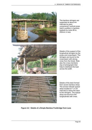 4. DESIGN OF TIMBER FOOTBRIDGES




                                             The bamboo stringers are
                                             supported at about 4m
                                             intervals by piers
                                             comprising 2 vertical props
                                             held in position in bamboo
                                             baskets by rocks 80 to
                                             250mm in size.




                                             Details of the support of the
                                             longitudinal stringers by the
                                             props and cross-beam. The
                                             stringers are bound to the
                                             cross-beam with strong
                                             vines from the forest. Note
                                             also the cross-members
                                             (top of photograph) that
                                             help to distribute the load
                                             across the width




                                             Details of the deck formed
                                             from woven bamboo strips.
                                             The arrows indicate spacer
                                             strips located at 1 or 2m
                                             intervals to clamp the deck
                                             to the stringers. The spacer
                                             strips are bound to the
                                             longitudinals with vines.




Figure 4.2: Details of a Simple Bamboo Footbridge from Laos




                                                                  Page 55
 