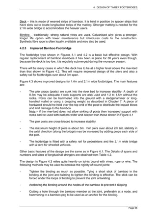 4. DESIGN OF TIMBER FOOTBRIDGES




Deck – this is made of weaved strips of bamboo. It is held in position by spacer strips that
have slots cut to locate longitudinal strips of the matting. Stronger matting is needed for the
2.1m wide bridge to accommodate the heavier users.

Binding – traditionally, strong natural vines are used. Galvanised wire gives a stronger,
longer life option with lower maintenance but introduces costs to the construction.
Synthetic fibre rope is often locally available and may also be used.

4.2.3   Improved Bamboo Footbridge

The footbridge type shown in Figures 4.1 and 4.2 is a basic but effective design. With
regular replacement of bamboo members it has been in place for 30 years even though,
because the deck is too low, it is regularly submerged during the monsoon season.

There will be many cases in which the deck has to be at a higher level above the river-bed
than that shown in Figure 4.2. This will require improved design of the piers and also a
safety rail for footbridges over about 3m span.

Figure 4.3 shows improved designs for 1.4m and 2.1m wide footbridges. The main features
are:

-       The pier props (posts) are sunk into the river bed to increase stability. A depth of
        0.5m may be adequate if rock supports are also used and 1.2 to 1.5m without the
        rocks. Posts can be hammered into the ground with a sledgehammer or long-
        handled mallet or using a dropping weight as described in Chapter 7. A piece of
        hardwood should he held over the top end of the post to distribute the impact blows
        and limit damage to the bamboo
        Note – if the river-bed does not allow sinking of posts then increased support with
        rocks can be used with baskets wider and deeper than those shown in Figure 4.1

-       The pier posts are cross-braced to increase stability

-       The maximum height of piers is about 3m. For piers over about 2m tall, stability in
        the axial direction (along the bridge) may be increased by adding props each side of
        the pier.

-       The footbridge is fitted with a safety rail for pedestrians and the 2.1m wide bridge
        with a kerb for wheeled vehicles.

Other basic features of the design are the same as in Figure 4.1. The Details of spans and
numbers and sizes of longitudinal stringers are obtained from Table 4.2.

The design in Figure 4.3 relies quite heavily on joints bound with vines, rope or wire. The
following methods may be used to increase the rigidity of bound joints:

-       Tighten the binding as much as possible. Tying a short stick of bamboo in the
        binding at the joint and twisting to tighten the binding is effective. The stick can be
        forced under the loops of binding to prevent the joint untwisting

-       Anchoring the binding around the nodes of the bamboo to prevent it slipping

-       Cutting a hole through the bamboo member at the joint, preferably at a node, and
        hammering in a bamboo peg to be used as an anchor for the binding.



                                                                                       Page 56
 