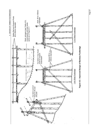 4. DESIGN OF TIMBER FOOTBRIDGES

                                                                              Safety Rail and Support Posts
                                                                              60 to 80mm diameter




                                                                        Deck, stringers (see Table 4.2),
                                                                        cross-beams and pier posts
                                                                        same as in Figure 4.1

Cut slot in end of
brace to fit over
rail post
                                            Cut slots in top of pier                               Kerb, 80 to 100mm
                                            posts to support                                       diameter
                                            cross-beam



                                               Braces 80 to
                                               100mm diameter




                     1.4m Wide Footbridge                              2.1m Wide Footbridge


              Figure 4.3: Improved Design of Bamboo Footbridge




                                                                                                              Page 57
 