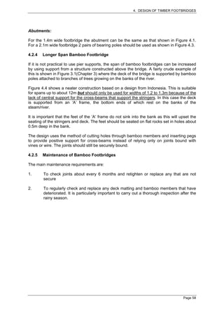 4. DESIGN OF TIMBER FOOTBRIDGES




Abutments:

For the 1.4m wide footbridge the abutment can be the same as that shown in Figure 4.1.
For a 2.1m wide footbridge 2 pairs of bearing poles should be used as shown in Figure 4.3.

4.2.4   Longer Span Bamboo Footbridge

If it is not practical to use pier supports, the span of bamboo footbridges can be increased
by using support from a structure constructed above the bridge. A fairly crude example of
this is shown in Figure 3.1(Chapter 3) where the deck of the bridge is supported by bamboo
poles attached to branches of trees growing on the banks of the river.

Figure 4.4 shows a neater construction based on a design from Indonesia. This is suitable
for spans up to about 12m but should only be used for widths of 1.2 to 1.3m because of the
lack of central support for the cross-beams that support the stringers. In this case the deck
is supported from an ‘A’ frame, the bottom ends of which rest on the banks of the
steam/river.

It is important that the feet of the ‘A’ frame do not sink into the bank as this will upset the
seating of the stringers and deck. The feet should be seated on flat rocks set in holes about
0.5m deep in the bank.

The design uses the method of cutting holes through bamboo members and inserting pegs
to provide positive support for cross-beams instead of relying only on joints bound with
vines or wire. The joints should still be securely bound.

4.2.5   Maintenance of Bamboo Footbridges

The main maintenance requirements are:

1.      To check joints about every 6 months and retighten or replace any that are not
        secure

2.      To regularly check and replace any deck matting and bamboo members that have
        deteriorated. It is particularly important to carry out a thorough inspection after the
        rainy season.




                                                                                       Page 58
 