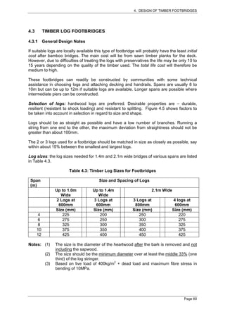 4. DESIGN OF TIMBER FOOTBRIDGES




4.3        TIMBER LOG FOOTBRIDGES

4.3.1      General Design Notes

If suitable logs are locally available this type of footbridge will probably have the least initial
cost after bamboo bridges. The main cost will be from sawn timber planks for the deck.
However, due to difficulties of treating the logs with preservatives the life may be only 10 to
15 years depending on the quality of the timber used. The total life cost will therefore be
medium to high.

These footbridges can readily be constructed by communities with some technical
assistance in choosing logs and attaching decking and handrails. Spans are usually 8 to
10m but can be up to 12m if suitable logs are available. Longer spans are possible where
intermediate piers can be constructed.

Selection of logs: hardwood logs are preferred. Desirable properties are – durable,
resilient (resistant to shock loading) and resistant to splitting. Figure 4.5 shows factors to
be taken into account in selection in regard to size and shape.

Logs should be as straight as possible and have a low number of branches. Running a
string from one end to the other, the maximum deviation from straightness should not be
greater than about 100mm.

The 2 or 3 logs used for a footbridge should be matched in size as closely as possible, say
within about 15% between the smallest and largest logs.

Log sizes: the log sizes needed for 1.4m and 2.1m wide bridges of various spans are listed
in Table 4.3.

                         Table 4.3: Timber Log Sizes for Footbridges

 Span                                    Size and Spacing of Logs
 (m)
                  Up to 1.0m         Up to 1.4m                         2.1m Wide
                    Wide               Wide
                  2 Logs at          3 Logs at               3 Logs at               4 logs at
                   600mm              600mm                   800mm                   600mm
                  Size (mm)          Size (mm)               Size (mm)              Size (mm)
       4             225                200                     250                     220
       6             275                250                     300                     275
       8             325                300                     350                     325
      10             375                350                     400                     375
      12             425                400                     450                     425

Notes: (1)        The size is the diameter of the heartwood after the bark is removed and not
                  including the sapwood.
            (2)   The size should be the minimum diameter over at least the middle 33% (one
                  third) of the log stringer.
            (3)   Based on live load of 400kg/m2 + dead load and maximum fibre stress in
                  bending of 10MPa.




                                                                                           Page 60
 