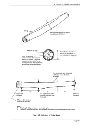 4. DESIGN OF TIMBER FOOTBRIDGES




             String
                                                      Maximum deviation from straight
                                                      should be about 100mm




                   Remove all bark
                                                                      The effective diameter is
                                                                      that of the heartwood i.e.
                                                                      not including the sapwood
         Layer of sapwood
         Unless treated, the sapwood
         will quickly decay. Therefore,
         it should be trimmed off on all
         bearing surfaces at supports and
         where deck planks are seated.




                                                           The straightest face should be
                                                            at the top where the deck
                                                           is sealed




                       L/3                      L/3                         L/3
Large end                              The log diameter is the                              Small end
diameter                               minimum diameter over                                diameter
                                       this length

If ‘flare-out’ is too large
it should be removed


Note:
1. Total length of log, L = span + bearing lengths
2. Difference between large end and small end diameters should not exceed about 100mm


                              Figure 4.5: Selection of Timber Logs


                                                                                              Page 61
 