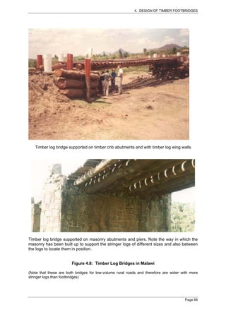 4. DESIGN OF TIMBER FOOTBRIDGES




   Timber log bridge supported on timber crib abutments and with timber log wing walls




Timber log bridge supported on masonry abutments and piers. Note the way in which the
masonry has been built up to support the stringer logs of different sizes and also between
the logs to locate them in position.


                        Figure 4.8: Timber Log Bridges in Malawi

(Note that these are both bridges for low-volume rural roads and therefore are wider with more
stringer logs than footbridges)




                                                                                      Page 66
 