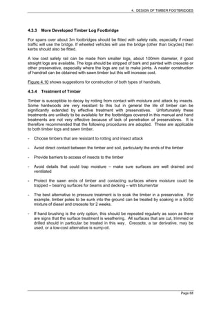 4. DESIGN OF TIMBER FOOTBRIDGES




4.3.3   More Developed Timber Log Footbridge

For spans over about 3m footbridges should be fitted with safety rails, especially if mixed
traffic will use the bridge. If wheeled vehicles will use the bridge (other than bicycles) then
kerbs should also be fitted.

A low cost safety rail can be made from smaller logs, about 100mm diameter, if good
straight logs are available. The logs should be stripped of bark and painted with creosote or
other preservative, especially where the logs are cut to make joints. A neater construction
of handrail can be obtained with sawn timber but this will increase cost.

Figure 4.10 shows suggestions for construction of both types of handrails.

4.3.4   Treatment of Timber

Timber is susceptible to decay by rotting from contact with moisture and attack by insects.
Some hardwoods are very resistant to this but in general the life of timber can be
significantly extended by effective treatment with preservatives. Unfortunately these
treatments are unlikely to be available for the footbridges covered in this manual and hand
treatments are not very effective because of lack of penetration of preservatives. It is
therefore recommended that the following procedures are adopted. These are applicable
to both timber logs and sawn timber.

-   Choose timbers that are resistant to rotting and insect attack

-   Avoid direct contact between the timber and soil, particularly the ends of the timber

-   Provide barriers to access of insects to the timber

-   Avoid details that could trap moisture – make sure surfaces are well drained and
    ventilated

-   Protect the sawn ends of timber and contacting surfaces where moisture could be
    trapped – bearing surfaces for beams and decking – with bitumen/tar

-   The best alternative to pressure treatment is to soak the timber in a preservative. For
    example, timber poles to be sunk into the ground can be treated by soaking in a 50/50
    mixture of diesel and creosote for 2 weeks.

-   If hand brushing is the only option, this should be repeated regularly as soon as there
    are signs that the surface treatment is weathering. All surfaces that are cut, trimmed or
    drilled should in particular be treated in this way. Creosote, a tar derivative, may be
    used, or a low-cost alternative is sump oil.




                                                                                       Page 68
 