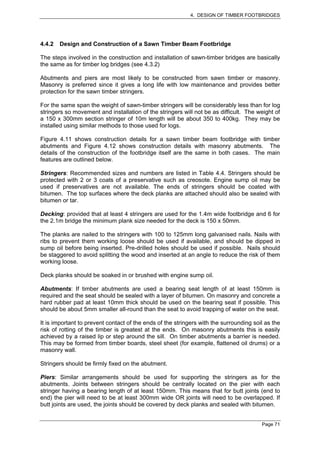 4. DESIGN OF TIMBER FOOTBRIDGES




4.4.2   Design and Construction of a Sawn Timber Beam Footbridge

The steps involved in the construction and installation of sawn-timber bridges are basically
the same as for timber log bridges (see 4.3.2)

Abutments and piers are most likely to be constructed from sawn timber or masonry.
Masonry is preferred since it gives a long life with low maintenance and provides better
protection for the sawn timber stringers.

For the same span the weight of sawn-timber stringers will be considerably less than for log
stringers so movement and installation of the stringers will not be as difficult. The weight of
a 150 x 300mm section stringer of 10m length will be about 350 to 400kg. They may be
installed using similar methods to those used for logs.

Figure 4.11 shows construction details for a sawn timber beam footbridge with timber
abutments and Figure 4.12 shows construction details with masonry abutments. The
details of the construction of the footbridge itself are the same in both cases. The main
features are outlined below.

Stringers: Recommended sizes and numbers are listed in Table 4.4. Stringers should be
protected with 2 or 3 coats of a preservative such as creosote. Engine sump oil may be
used if preservatives are not available. The ends of stringers should be coated with
bitumen. The top surfaces where the deck planks are attached should also be sealed with
bitumen or tar.

Decking: provided that at least 4 stringers are used for the 1.4m wide footbridge and 6 for
the 2.1m bridge the minimum plank size needed for the deck is 150 x 50mm.

The planks are nailed to the stringers with 100 to 125mm long galvanised nails. Nails with
ribs to prevent them working loose should be used if available, and should be dipped in
sump oil before being inserted. Pre-drilled holes should be used if possible. Nails should
be staggered to avoid splitting the wood and inserted at an angle to reduce the risk of them
working loose.

Deck planks should be soaked in or brushed with engine sump oil.

Abutments: If timber abutments are used a bearing seat length of at least 150mm is
required and the seat should be sealed with a layer of bitumen. On masonry and concrete a
hard rubber pad at least 10mm thick should be used on the bearing seat if possible. This
should be about 5mm smaller all-round than the seat to avoid trapping of water on the seat.

It is important to prevent contact of the ends of the stringers with the surrounding soil as the
risk of rotting of the timber is greatest at the ends. On masonry abutments this is easily
achieved by a raised lip or step around the sill. On timber abutments a barrier is needed.
This may be formed from timber boards, steel sheet (for example, flattened oil drums) or a
masonry wall.

Stringers should be firmly fixed on the abutment.

Piers: Similar arrangements should be used for supporting the stringers as for the
abutments. Joints between stringers should be centrally located on the pier with each
stringer having a bearing length of at least 150mm. This means that for butt joints (end to
end) the pier will need to be at least 300mm wide OR joints will need to be overlapped. If
butt joints are used, the joints should be covered by deck planks and sealed with bitumen.


                                                                                        Page 71
 