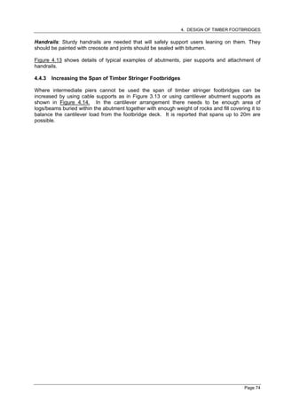 4. DESIGN OF TIMBER FOOTBRIDGES

Handrails: Sturdy handrails are needed that will safely support users leaning on them. They
should be painted with creosote and joints should be sealed with bitumen.

Figure 4.13 shows details of typical examples of abutments, pier supports and attachment of
handrails.

4.4.3   Increasing the Span of Timber Stringer Footbridges

Where intermediate piers cannot be used the span of timber stringer footbridges can be
increased by using cable supports as in Figure 3.13 or using cantilever abutment supports as
shown in Figure 4.14. In the cantilever arrangement there needs to be enough area of
logs/beams buried within the abutment together with enough weight of rocks and fill covering it to
balance the cantilever load from the footbridge deck. It is reported that spans up to 20m are
possible.




                                                                                           Page 74
 