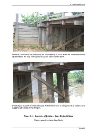 4. TIMBER BRIDGES




Detail of sawn timber abutment with sill supported by 3 posts. Note the timber behind the
abutment and the wing wall to protect against erosion of the bank.




Detail of pier support of timber stringers. Note the butt joint of stringers with 2 cross-beams
supporting the ends of the stringers.



               Figure 4.13: Examples of Details of Sawn Timber Bridges

                            (Photographs from Laos Case Study)



                                                                                       Page 75
 