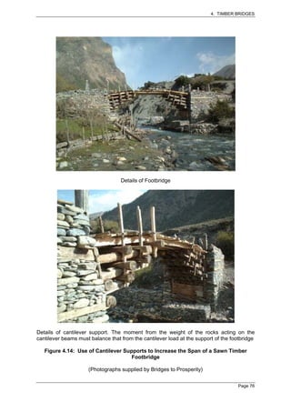 4. TIMBER BRIDGES




                                   Details of Footbridge




Details of cantilever support. The moment from the weight of the rocks acting on the
cantilever beams must balance that from the cantilever load at the support of the footbridge

   Figure 4.14: Use of Cantilever Supports to Increase the Span of a Sawn Timber
                                     Footbridge

                     (Photographs supplied by Bridges to Prosperity)


                                                                                     Page 76
 