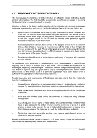 4. TIMBER BRIDGES




4.5    MAINTENANCE OF TIMBER FOOTBRIDGES

The main causes of deterioration of timber structure are attack by insects and rotting due to
contact with moisture. The first should be overcome by use of local knowledge in choosing
hardwoods that are resistant to attack by insects.

Attention to detail in the design and construction of the footbridge can do much to increase
resistance against rotting and prolong the life of the bridge. Some of the main factors are:

-      Avoid construction features, especially at joints, that could trap water. Grooves and
       holes can be used to drain away water and good ventilation can reduce surface
       moisture. Where water might run into joints a sealant such as bitumen can be used
       in the joint. Engine sump oil can be used to provide some protection against
       moisture on nails and in pre-drilled holes

-      Avoid direct contact with soil. For example in the designs shown above a barrier of
       timber, steel sheet or masonry is recommended at the ends of the stringers to
       prevent contact with the soil. Where timber posts are sunk into the ground their life
       may be increased by soaking them in a 50/50 mixture of creosote and diesel fuel or
       in engine sump oil for about 2 weeks.

-      Protect the vulnerable ends of timber beams, particularly of stringers, with a sealant
       such as bitumen

To be effective, hand application of preservatives such as creosote needs to be carried out
regularly over a period of at least one to two years. This is unlikely to be practical on
footbridges, especially for the stringers. Therefore, if timber bridges are being widely used
in a district or region it may be a good idea to keep a store of prepared and treated timber
components, so that those used in a particular application have been treated over a
sufficiently long period to develop reasonable protection.

Regular inspection and maintenance of footbridges can also extend their life. Factors to
look for in particular are:

-      Areas of timber where there is excessive deterioration, try to identify and rectify the
       causes. For example dirt and debris that could trap moisture should be cleaned out.

-      Deck planks where defects or worn areas are trapping water should be turned over
       or replaced

-      Nails that have worked loose should be hammered in. If they are badly corroded
       replace them

-      Inspect regularly for any signs of insect attack, for instance termites. Since termites
       have to gain access to the timber structure via the abutments or piers, it is good
       practice to place metal caps on the top of timber abutments or piers to clearly show
       if termites are crossing the metal cap to reach the timber stringers and deck.

-      Timber that has rotted, especially any that could cause a safety hazard, should be
       replaced as soon as possible.

Periodic maintenance to be carried out every 1 or 2 years should include the re-treatment
of surfaces that were originally treated with preservatives.



                                                                                      Page 77
 