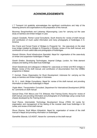 ACKNOWLEDGEMENTS




                          ACKNOWLEDGEMENTS



I T Transport Ltd gratefully acknowledges the significant contributions and help of the
following persons and organisations to the preparation of this manual.

Bounmay Sengchanthala and Latsamay Aliyavongsing, Laos for: carrying out the case
study on bamboo and timber bridges in Laos

Joaquin Caraballo, Partner Lavial Consultants, South America for: review of draft manual;
and contribution of much useful information and many photographs of footbridges in S.
America

Ken Frantz and Forrest Frantz of ‘Bridges to Prosperity’ for: the case-study on the steel
truss bridge installed by Bridges to Prosperity in Ethiopia; review of the draft manual; and
contribution of much useful data and photographs of footbridges.

Ganesh Ghimire, Rural Infrastructure Specialist, Nepal for: organisation of the case-study
on timber and suspension footbridges in Nepal

Gareth Gretton, Developing Technologies, Imperial College, London, for: finite element
analysis and testing of the steel truss footbridge

Smart Gwedemula and colleagues in Malawi for: case-study on timber and RCC bridges in
Malawi; review of the draft manual; and contribution of documentation from the VARBU
programme in Malawi

T. Hurmali, Flores Organisation for Rural Development, Indonesia for: carrying out the
study on bamboo and timber bridges in Indonesia

Dr. N. L. Joshi, Bridge Consultancy, Nepal for: review of the draft manual; and providing
information on steel truss footbridges in Nepal

Yogita Maini, Transportation Consultant, Department for International Development (DFID)
for: comments on draft manual

Samuel Orwa, R.M. Waruru and T.N. Shiteswa, Kisii Training Centre, Kenya for: review of
draft manual; and providing information and photographs of a footbridge using a scrap truck
chassis developed by the Training School

Susil Perera, Intermediate Technology Development Group (ITDG) Sri Lanka for:
organisation and management of the testing of the modular steel truss footbridge in Sri
Lanka; and review of the draft manual

Shuva Sharma, Scott Wilson Kirkpatrick, Nepal for: organisation of review of the draft
manual in Nepal and providing information on footbridges

Gamelihle Sibanda, ILO-ASIST, Harare for: comments on the draft manual




                                                                                     Page (i)
 