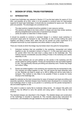 5. DESIGN OF STEEL TRUSS FOOTBRIDGE




5      DESIGN OF STEEL TRUSS FOOTBRIDGE

5.1    INTRODUCTION

A steel truss footbridge was selected in Section 3.7.3 as the best option for spans of 10 to
20m, and possibly up to 25m, when it is not possible to construct piers for intermediate
supports for beam type footbridges. It should also be considered for spans over 10m when
piers are possible. The advantages are considered to be:

-      The steel sections needed should be available in main resource centres
-      The sections are likely to be more uniform in shape and size than timber sections,
       allowing straightforward construction of standard truss designs
-      Joints are easier to make than in timber trusses

It should be possible to construct a standard design in a medium sized workshop in
convenient sized parts for transport to site. Assembly on site involves bolting the parts
together and fitting a timber deck, tasks that can be carried out under supervision of a
competent technician by local carpenters and others skilled in using their hands.

There are 3 levels at which the bridge may be broken down into parts for transportation:

1.     Individual members that are predrilled in the workshop, transported and bolted
       together on site. An example is shown in Figure 5.1. In this case each piece had to
       be carried 24km from the road down a steep track to the footbridge site. This
       method requires considerable accurate drilling of holes in the workshop and careful
       assembly on site.

2.     The steel members are cut and welded up into panels in the workshop and the
       panels drilled for bolting together. Panels are transported to site and bolted together
       on site. This significantly reduces pre-drilling and assembly work. Panels may weigh
       up to about 100kg.

3.     Panels are bolted together in the workshop into modules that are transported to site.
       The modules are bolted together on site. This will require the least assembly work
       on site. Modules are likely to weigh up to 300 to 400kg and will be quite bulky to
       transport. This method is only likely to be possible if there is access for trucks
       directly to the footbridge site.

Level 2 is selected as the best compromise for ease of transport and least pre-drilling and
assembly operations. Standard designs have therefore been developed for a modular steel
truss footbridge which is made up as panels in a workshop and the panels transported to
site and bolted together on site.

This option is suited to mainly flat to moderate rolling terrain. On steeper hilly paths and
tracks it may be difficult to carry the panels and using option 1 above may be more
practical.

The standard designs are described in this Chapter. The detailed design and construction
of the footbridge is included in Appendix B. This includes step-by-step instructions for
construction, and templates and jigs needed for accurate manufacture of the footbridge.




                                                                                      Page 79
 