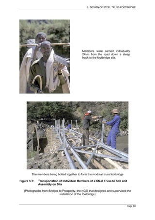 5. DESIGN OF STEEL TRUSS FOOTBRIDGE




                                               Members were carried individually
                                               24km from the road down a steep
                                               track to the footbridge site.




         The members being bolted together to form the modular truss footbridge

Figure 5.1:   Transportation of Individual Members of a Steel Truss to Site and
              Assembly on Site

   (Photographs from Bridges to Prosperity, the NGO that designed and supervised the
                              installation of the footbridge)



                                                                                  Page 80
 