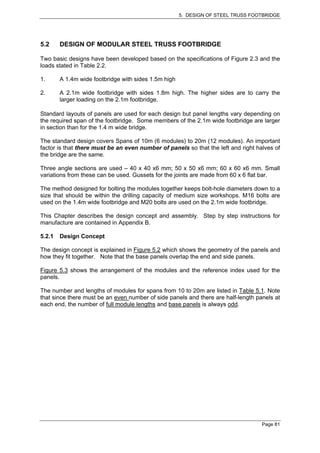 5. DESIGN OF STEEL TRUSS FOOTBRIDGE




5.2     DESIGN OF MODULAR STEEL TRUSS FOOTBRIDGE

Two basic designs have been developed based on the specifications of Figure 2.3 and the
loads stated in Table 2.2.

1.      A 1.4m wide footbridge with sides 1.5m high

2.      A 2.1m wide footbridge with sides 1.8m high. The higher sides are to carry the
        larger loading on the 2.1m footbridge.

Standard layouts of panels are used for each design but panel lengths vary depending on
the required span of the footbridge. Some members of the 2.1m wide footbridge are larger
in section than for the 1.4 m wide bridge.

The standard design covers Spans of 10m (6 modules) to 20m (12 modules). An important
factor is that there must be an even number of panels so that the left and right halves of
the bridge are the same.

Three angle sections are used – 40 x 40 x6 mm; 50 x 50 x6 mm; 60 x 60 x6 mm. Small
variations from these can be used. Gussets for the joints are made from 60 x 6 flat bar.

The method designed for bolting the modules together keeps bolt-hole diameters down to a
size that should be within the drilling capacity of medium size workshops. M16 bolts are
used on the 1.4m wide footbridge and M20 bolts are used on the 2.1m wide footbridge.

This Chapter describes the design concept and assembly. Step by step instructions for
manufacture are contained in Appendix B.

5.2.1   Design Concept

The design concept is explained in Figure 5.2 which shows the geometry of the panels and
how they fit together. Note that the base panels overlap the end and side panels.

Figure 5.3 shows the arrangement of the modules and the reference index used for the
panels.

The number and lengths of modules for spans from 10 to 20m are listed in Table 5.1. Note
that since there must be an even number of side panels and there are half-length panels at
each end, the number of full module lengths and base panels is always odd.




                                                                                   Page 81
 