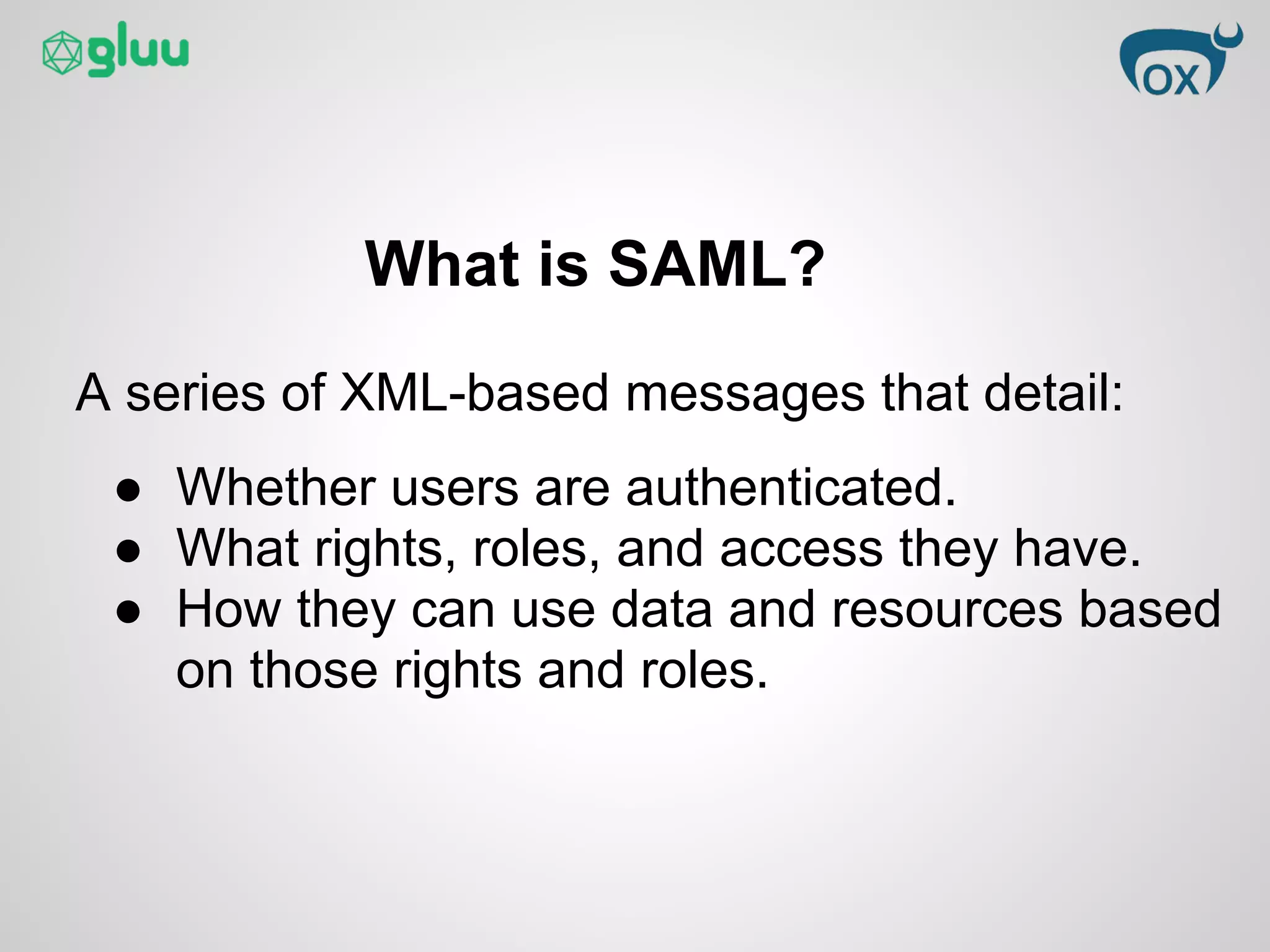 What is SAML?
A series of XML-based messages that detail:
● Whether users are authenticated.
● What rights, roles, and access they have.
● How they can use data and resources based
on those rights and roles.