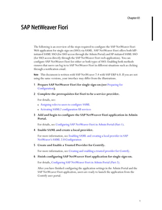1
Chapter 81
SAP NetWeaver Fiori
The following is an overview of the steps required to configure the SAP NetWeaver Fiori
Web application for single sign-on (SSO) via SAML. SAP NetWeaver Fiori offers both IdP-
initiated SAML SSO (for SSO access through the Admin Portal) and SP-initiated SAML SSO
(for SSO access directly through the SAP NetWeaver Fiori web application). You can
configure SAP NetWeaver Fiori for either or both types of SSO. Enabling both methods
ensures that users can log in to SAP NetWeaver Fiori in different situations such as clicking
through a notification email.
Note This document is written with SAP NetWeaver 7.4 with SAP ERP 6.0. If you are not
using the same versions, your interface may differ from the illustrations.
1 Prepare SAP NetWeaver Fiori for single sign-on (see Preparing for
Configuration).
2 Complete the prerequisites for Fiori to be a service provider.
For details, see:
 Assigning roles to users to configure SAML
 Activating SAML2 configuration UI services
3 Add and begin to configure the SAP NetWeaver Fiori application in Admin
Portal.
For details, see Configuring SAP NetWeaver Fiori in Admin Portal (Part 1).
4 Enable SAML and create a local provider.
For more information, see Enabling SAML and creating a local provider in SAP
NetWeaver’s SAML 2.0 Configuration
5 Create and Enable a Trusted Provider for Centrify.
For more information, see Creating and enabling a trusted provider for Centrify.
6 Finish configuring SAP NetWeaver Fiori application for single sign-on.
For details, Configuring SAP NetWeaver Fiori in Admin Portal (Part 2).
After you have finished configuring the application settings in the Admin Portal and the
SAP NetWeaver Fiori application, users are ready to launch the application from the
Centrify user portal.
 
