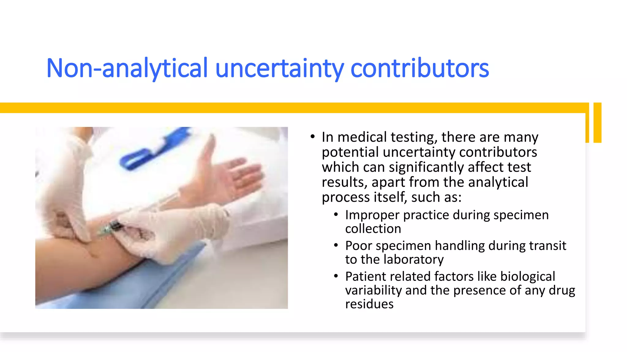 Non-analytical uncertainty contributors
• In medical testing, there are many
potential uncertainty contributors
which can significantly affect test
results, apart from the analytical
process itself, such as:
• Improper practice during specimen
collection
• Poor specimen handling during transit
to the laboratory
• Patient related factors like biological
variability and the presence of any drug
residues
 