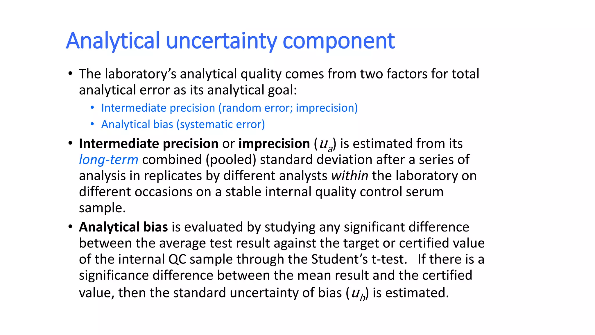 Analytical uncertainty component
• The laboratory’s analytical quality comes from two factors for total
analytical error as its analytical goal:
• Intermediate precision (random error; imprecision)
• Analytical bias (systematic error)
• Intermediate precision or imprecision (ua) is estimated from its
long-term combined (pooled) standard deviation after a series of
analysis in replicates by different analysts within the laboratory on
different occasions on a stable internal quality control serum
sample.
• Analytical bias is evaluated by studying any significant difference
between the average test result against the target or certified value
of the internal QC sample through the Student’s t-test. If there is a
significance difference between the mean result and the certified
value, then the standard uncertainty of bias (ub) is estimated.
 