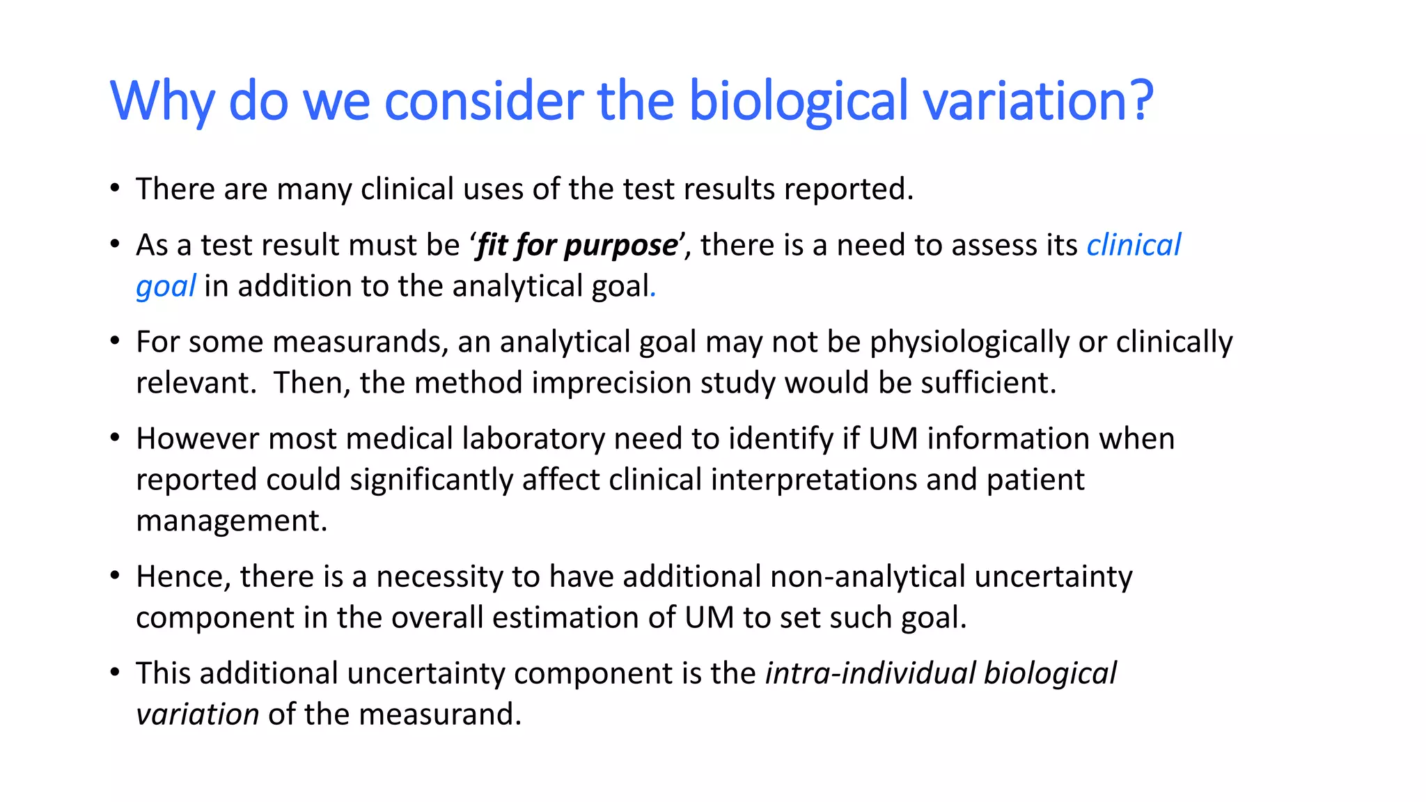 Why do we consider the biological variation?
• There are many clinical uses of the test results reported.
• As a test result must be ‘fit for purpose’, there is a need to assess its clinical
goal in addition to the analytical goal.
• For some measurands, an analytical goal may not be physiologically or clinically
relevant. Then, the method imprecision study would be sufficient.
• However most medical laboratory need to identify if UM information when
reported could significantly affect clinical interpretations and patient
management.
• Hence, there is a necessity to have additional non-analytical uncertainty
component in the overall estimation of UM to set such goal.
• This additional uncertainty component is the intra-individual biological
variation of the measurand.
 