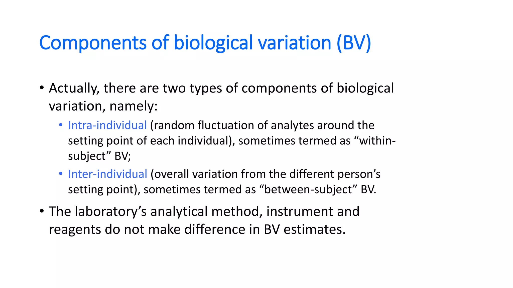 Components of biological variation (BV)
• Actually, there are two types of components of biological
variation, namely:
• Intra-individual (random fluctuation of analytes around the
setting point of each individual), sometimes termed as “within-
subject” BV;
• Inter-individual (overall variation from the different person’s
setting point), sometimes termed as “between-subject” BV.
• The laboratory’s analytical method, instrument and
reagents do not make difference in BV estimates.
 