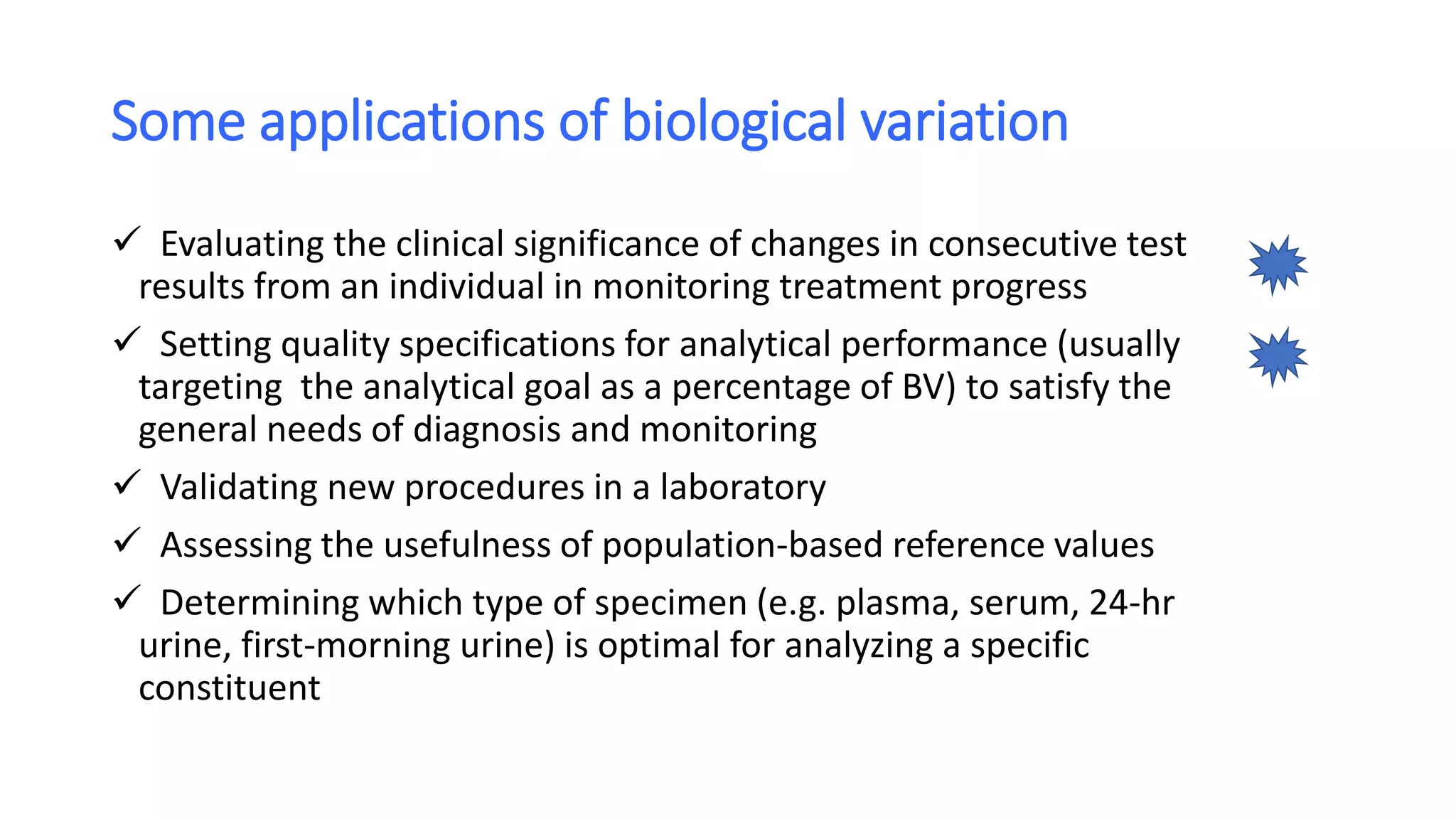 Some applications of biological variation
 Evaluating the clinical significance of changes in consecutive test
results from an individual in monitoring treatment progress
 Setting quality specifications for analytical performance (usually
targeting the analytical goal as a percentage of BV) to satisfy the
general needs of diagnosis and monitoring
 Validating new procedures in a laboratory
 Assessing the usefulness of population-based reference values
 Determining which type of specimen (e.g. plasma, serum, 24-hr
urine, first-morning urine) is optimal for analyzing a specific
constituent
 
