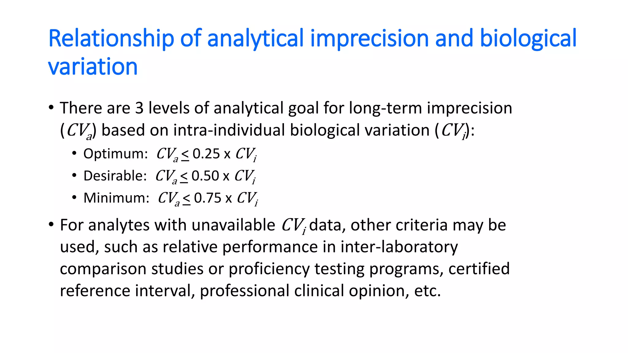 Relationship of analytical imprecision and biological
variation
• There are 3 levels of analytical goal for long-term imprecision
(CVa) based on intra-individual biological variation (CVi):
• Optimum: CVa < 0.25 x CVi
• Desirable: CVa < 0.50 x CVi
• Minimum: CVa < 0.75 x CVi
• For analytes with unavailable CVi data, other criteria may be
used, such as relative performance in inter-laboratory
comparison studies or proficiency testing programs, certified
reference interval, professional clinical opinion, etc.
 