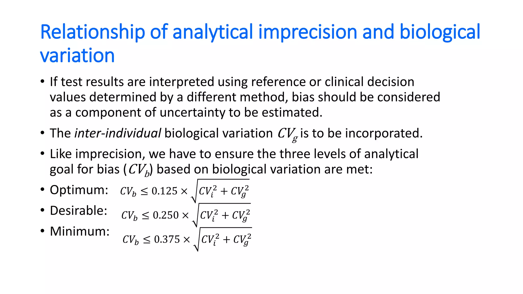 Relationship of analytical imprecision and biological
variation
• If test results are interpreted using reference or clinical decision
values determined by a different method, bias should be considered
as a component of uncertainty to be estimated.
• The inter-individual biological variation CVg is to be incorporated.
• Like imprecision, we have to ensure the three levels of analytical
goal for bias (CVb) based on biological variation are met:
• Optimum:
• Desirable:
• Minimum:
𝐶𝑉𝑏 ≤ 0.125 × 𝐶𝑉𝑖
2
+ 𝐶𝑉𝑔
2
𝐶𝑉𝑏 ≤ 0.250 × 𝐶𝑉𝑖
2
+ 𝐶𝑉𝑔
2
𝐶𝑉𝑏 ≤ 0.375 × 𝐶𝑉𝑖
2
+ 𝐶𝑉𝑔
2
 