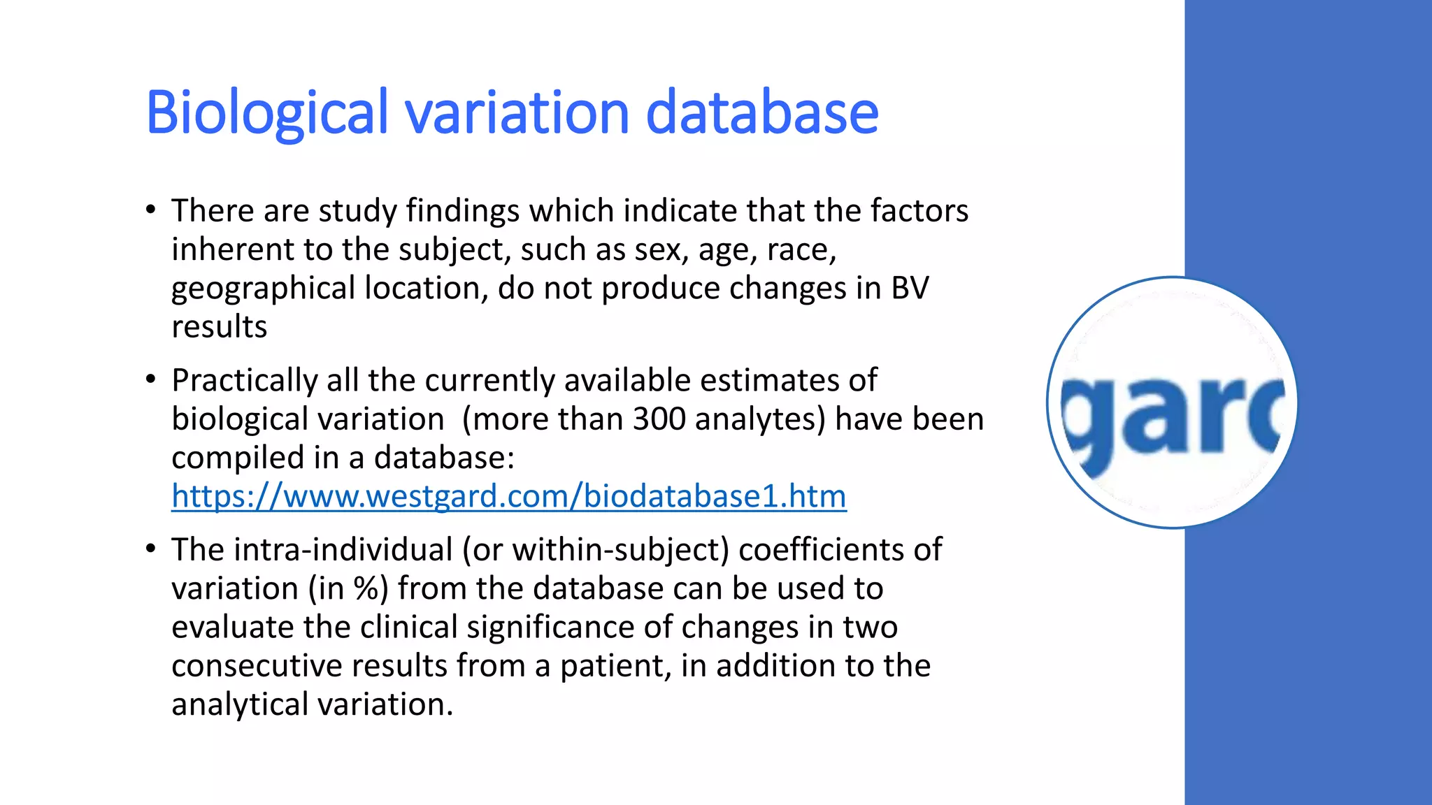 Biological variation database
• There are study findings which indicate that the factors
inherent to the subject, such as sex, age, race,
geographical location, do not produce changes in BV
results
• Practically all the currently available estimates of
biological variation (more than 300 analytes) have been
compiled in a database:
https://www.westgard.com/biodatabase1.htm
• The intra-individual (or within-subject) coefficients of
variation (in %) from the database can be used to
evaluate the clinical significance of changes in two
consecutive results from a patient, in addition to the
analytical variation.
 